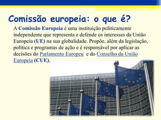 Comissão europeia: o que é?
A Comissão Europeia é uma instituição politicamente
independente que representa e defende os interesses da União
Europeia (UE) na sua globalidade. Propõe, além da legislação,
política e programas de ação e é responsável por aplicar as
decisões do Parlamento Europeu e do Conselho da União
Europeia (CUE).
 