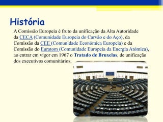 História
A Comissão Europeia é fruto da unificação da Alta Autoridade
da CECA (Comunidade Europeia do Carvão e do Aço), da
Comissão da CEE (Comunidade Económica Europeia) e da
Comissão do Euratom (Comunidade Europeia da Energia Atómica),
ao entrar em vigor em 1967 o Tratado de Bruxelas, de unificação
dos executivos comunitários.
 