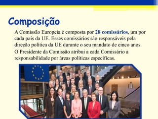 Composição
A Comissão Europeia é composta por 28 comissários, um por
cada país da UE. Esses comissários são responsáveis pela
direção política da UE durante o seu mandato de cinco anos.
O Presidente da Comissão atribui a cada Comissário a
responsabilidade por áreas políticas específicas.
 
