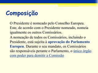 Composição
O Presidente é nomeado pelo Conselho Europeu.
Este, de acordo com o Presidente nomeado, nomeia
igualmente os outros Comissários.
A nomeação de todos os Comissários, incluindo o
Presidente, está sujeita à aprovação do Parlamento
Europeu. Durante o seu mandato, os Comissários
são responsáveis perante o Parlamento, o único órgão
com poder para demitir a Comissão
 
