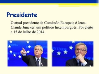 Presidente
O atual presidente da Comissão Europeia é Jean-
Claude Juncker, um político luxemburguês. Foi eleito
a 15 de Julho de 2014.
 