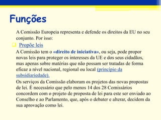 Funções
A Comissão Europeia representa e defende os direitos da EU no seu
conjunto. Por isso:
 Propõe leis
A Comissão tem o «direito de iniciativa», ou seja, pode propor
novas leis para proteger os interesses da UE e dos seus cidadãos,
mas apenas sobre matérias que não possam ser tratadas de forma
eficaz a nível nacional, regional ou local (princípio da
subsidiariedade).
Os serviços da Comissão elaboram os projetos das novas propostas
de lei. É necessário que pelo menos 14 dos 28 Comissários
concordem com o projeto de proposta de lei para este ser enviado ao
Conselho e ao Parlamento, que, após o debater e alterar, decidem da
sua aprovação como lei.
 