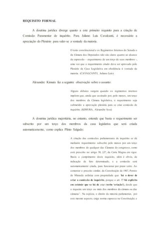 REQUISITO FORMAL
A doutrina jurídica diverge quanto a este primeiro requisito para a criação de
Comissão Paramentar de inquérito. Para Juliano Luis Cavalcanti, é necessário a
apreciação do Plenário para valer-se a vontade da maioria.
O texto constitucional e os Regimentos Internos do Senado e
da Câmara dos Deputados não são claros quanto ao alcance
da expressão – requerimento de um terço de seus membros -,
uma vez que o requerimento citado deva ser aprovado pelo
Plenário da Casa Legislativa em obediência à vontade da
maioria. (CAVALCANTI, Juliano Luis).
Alexandre Kimura faz a seguinte observação sobre o assunto:
Alguns debates surgem quando os regimentos internos
impõem que, ainda que assinado por, pelo menos, um terço
dos membros da Câmara legislativa, o requerimento seja
submetido a aprovação plenária para se criar comissão de
inquérito. (KIMURA, Alexandre Issa).
A doutrina jurídica majoritária, no entanto, entende que basta o requerimento ser
subscrito por um terço dos membros da casa legislativa que será criada
automaticamente, como explica Plínio Salgado:
A criação das comissões parlamentares de inquérito se dá
mediante requerimento subscrito pelo menos por um terço
dos membros de qualquer das Câmaras do congresso, como
está prescrito no artigo 58, §3º, da Carta Magna em vigor.
Basta o cumprimento deste requisito, além é obvio, da
indicação de fato determinado, e a comissão será
automaticamente criada, para funcionar por prazo certo. Ao
comentar o preceito similar, da Constituição de 1967, Pontes
de Miranda enfatiza com propriedade que ‘há o dever de
criar a comissão de inquérito, porque o art. 37 foi explicito
em estatuir que se há de criar (verbo ‘criação’), desde que
o requeira um terço ou mais dos membros da câmara ou das
câmaras’. Na espécie, o direito da minoria parlamentar, por
este mesmo aspecto, exige norma expressa na Constituição, e
 