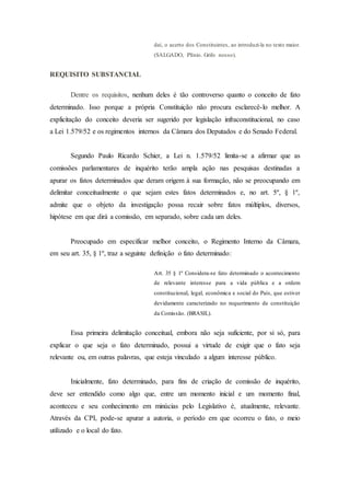 daí, o acerto dos Constituintes, ao introduzi-la no texto maior.
(SALGADO, Plínio. Grifo nosso).
REQUISITO SUBSTANCIAL
Dentre os requisitos, nenhum deles é tão controverso quanto o conceito de fato
determinado. Isso porque a própria Constituição não procura esclarecê-lo melhor. A
explicitação do conceito deveria ser sugerido por legislação infraconstitucional, no caso
a Lei 1.579/52 e os regimentos internos da Câmara dos Deputados e do Senado Federal.
Segundo Paulo Ricardo Schier, a Lei n. 1.579/52 limita-se a afirmar que as
comissões parlamentares de inquérito terão ampla ação nas pesquisas destinadas a
apurar os fatos determinados que deram origem à sua formação, não se preocupando em
delimitar conceitualmente o que sejam estes fatos determinados e, no art. 5º, § 1º,
admite que o objeto da investigação possa recair sobre fatos múltiplos, diversos,
hipótese em que dirá a comissão, em separado, sobre cada um deles.
Preocupado em especificar melhor conceito, o Regimento Interno da Câmara,
em seu art. 35, § 1º, traz a seguinte definição o fato determinado:
Art. 35 § 1º Considera-se fato determinado o acontecimento
de relevante interesse para a vida pública e a ordem
constitucional, legal, econômica e social do País, que estiver
devidamente caracterizado no requerimento de constituição
da Comissão. (BRASIL).
Essa primeira delimitação conceitual, embora não seja suficiente, por si só, para
explicar o que seja o fato determinado, possui a virtude de exigir que o fato seja
relevante ou, em outras palavras, que esteja vinculado a algum interesse público.
Inicialmente, fato determinado, para fins de criação de comissão de inquérito,
deve ser entendido como algo que, entre um momento inicial e um momento final,
aconteceu e seu conhecimento em minúcias pelo Legislativo é, atualmente, relevante.
Através da CPI, pode-se apurar a autoria, o período em que ocorreu o fato, o meio
utilizado e o local do fato.
 