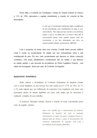Nessa linha, a Comissão de Constituição e Justiça do Senado Federal, no Parecer
n. 131, de 1996, apresentou o seguinte entendimento a respeito do conceito de fato
determinado:
É certo que a Constituição Federal não impõe a qualificação
do fato determinado, com o detalhamento de todas as suas
circunstâncias. Mas exige que seja concreta a sua existência,
porque o que se vai apurar não é se houve o fato, mas as
circunstâncias (quem, como, quando, quanto, onde etc)
concorrentes a um fato determinado que deve ser
inequivocamente referido na peça inicial. (BRASIL).
Com o propósito de tornar claro esse conceito, Cretella Júnior procura defini-lo
como o evento ou acontecimento do mundo que tem consequências sobre a vida
constitucional do país. Por isso, todo acontecimento que interesse ao direito comercial,
econômico, civil, penal, administrativo, constitucional, fato do mundo, e que interesse
ao mundo jurídico e que necessite de providências do Poder Legislativo Federal, , será
objeto de investigação destes por meio de Comissão de Inquérito.
REQUISITO TEMPORAL
Muito embora a incumbência da Comissão Parlamentar de Inquérito termine
com a sessão legislativa, no ano em que tiver sido criada (Lei nº 1.579, de 1952, art. 5º,
§ 2º), nada impede que, por deliberação da respectiva Casa Legislativa, este prazo seja
prorrogado dentro da mesma legislatura em curso, pelo tempo que for necessário à
realização completa de seus trabalhos.
O professor Alexandre Kimura, disserta a respeito do tema, conceituando prazo
certo, da seguinte maneira:
Prazo certo significa que o funcionamento da Comissão
Parlamentar de Inquérito não pode se prolongar
irrestritamente no tempo. Em geral, o regimento interno é o
diploma legal que fornece o prazo de funcionamento das
Comissões Parlamentares de Inquérito, bem como a
possibilidade de prorrogação. (KIMURA).
 