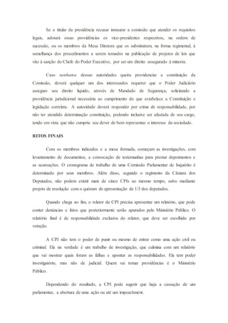 Se o titular da presidência recusar instaurar a comissão que atender os requisitos
legais, adotará essas providências os vice-presidentes respectivos, na ordem de
sucessão, ou os membros da Mesa Diretora que os substituírem, na forma regimental, à
semelhança dos procedimentos a serem tomados na publicação de projetos de leis que
vão à sanção do Chefe do Poder Executivo, por ser um direito assegurado à minoria.
Caso nenhuma dessas autoridades queira providenciar a constituição da
Comissão, deverá qualquer um dos interessados requerer que o Poder Judiciário
assegure seu direito liquido, através de Mandado de Segurança, solicitando a
providência jurisdicional necessária ao cumprimento do que estabelece a Constituição e
legislação correlata. A autoridade deverá responder por crime de responsabilidade, por
não ter atendido determinação constituição, podendo inclusive ser afastada de seu cargo,
tendo em vista que não cumpriu seu dever de bem representar o interesse da sociedade.
RITOS FINAIS
Com os membros indicados e a mesa formada, começam as investigações, com
levantamento de documentos, a convocação de testemunhas para prestar depoimentos e
as acareações. O cronograma de trabalho de uma Comissão Parlamentar de Inquérito é
determinado por seus membros. Além disso, segundo o regimento da Câmara dos
Deputados, não podem existir mais de cinco CPIs ao mesmo tempo, salvo mediante
projeto de resolução com o quórum de apresentação de 1/3 dos deputados.
Quando chega ao fim, o relator da CPI precisa apresentar um relatório, que pode
conter denúncias e fatos que posteriormente serão apurados pelo Ministério Público. O
relatório final é de responsabilidade exclusiva do relator, que deve ser escolhido por
votação.
A CPI não tem o poder de punir ou mesmo de entrar como uma ação civil ou
criminal. Ela na verdade é um trabalho de investigação, que culmina com um relatório
que vai mostrar quais foram as falhas e apontar as responsabilidades. Ela tem poder
investigatório, mas não de judicial. Quem vai tomar providências é o Ministério
Público.
Dependendo do resultado, a CPI pode sugerir que haja a cassação de um
parlamentar, a abertura de uma ação ou até um impeachment.
 