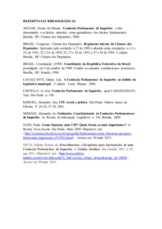 REFERÊNCIAS BIBLIOGRÁFICAS
AGUIAR, Osmar de Oliveira. Comissão Parlamentar de Inquérito: o fato
determinado e os limites materiais como garantidores dos direitos fundamentais.
Brasília, DF: Câmara dos Deputados, 2008.
BRASIL. Congresso. Câmara dos Deputados. Regimento interno da Câmara dos
Deputados: Aprovado pela resolução n.17 de 1989 e alterado pelas resoluções n.1,3 e
10, de 1981; 22 e 24, de 1992; 25, 37 e 38 de 1993; e 57 e 58 de 1994. 3. edição.
Brasília, DF: Câmara dos Deputados.
BRASIL. Constituição (1988). Constituição da República Federativa do Brasil:
promulgada em 5 de outubro de 1988. Contêm as emendas constitucionais posteriores.
Brasília, DF: Senado, 1988.
CAVALCANTI, Juliano Luis. A Comissão Parlamentar de Inquérito no âmbito do
legislativo municipal. 1ª edição. Leme: Mizuno. 2006.
CRETELLA Jr, José. Comissão Parlamentar de Inquérito, apud CARAJELESCOV,
Yuri. São Paulo. p. 106.
KIMURA, Alexandre Issa. CPI: teoria e prática. São Paulo: Editora Juarez de
Oliveira. P. 24-25, 37-38. 2001.
MORAES, Alexandre de. Limitações Constitucionais às Comissões Parlamentares
de Inquérito. In: Revista de Informação Legislativa n. 146. Brasília, 2000
SATO, Paula. Como funciona uma CPI? Quais foram as mais importantes? in
Revista Nova Escola. São Paulo, Maio 2009. Disponível em:
<http://revistaescola.abril.com.br/geografia/fundamentos/como-funciona-cpi-quais-
foram-mais-importantes-473392.shtml>. Acesso em: 30 maio 2015.
SILVA, Edimar Gomes da. Procedimentos e Requisitos para Instauração de uma
Comissão Parlamentar de Inquérito in Âmbito Jurídico, Rio Grande, XIV, n. 91,
ago 2011. Disponível em: <http://www.ambito-
juridico.com.br/site/index.php?n_link=revista_artigos_leitura&artigo_id=10058>.
Acesso em 30 maio 2015.
 