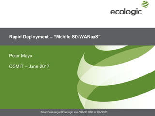 Rapid Deployment – “Mobile SD-WANaaS”
Peter Mayo
COMIT – June 2017
Silver Peak regard EcoLogic as a "SAFE PAIR of HANDS"
 