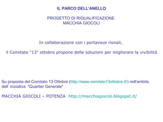 IL PARCO DELL’ANELLO
PROGETTO DI RIQUALIFICAZIONE
MACCHIA GIOCOLI
In collaborazione con i portavoce rionali,
il Comitato "13" ottobre propone delle soluzioni per migliorare la vivibilità
Su proposta del Comitato 13 Ottobre (http://www.comitato13ottobre.it/) nell'ambito
dell’ iniziativa "Quartier Generale"
MACCHIA GIOCOLI – POTENZA http://macchiagiocoli.blogspot.it/
 