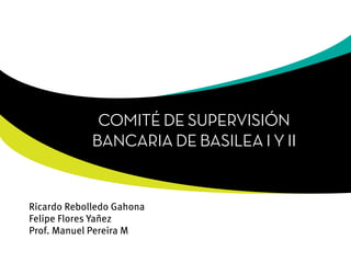COMITÉ DE SUPERVISIÓN
             BANCARIA DE BASILEA I Y II


Ricardo Rebolledo Gahona
Felipe Flores Yañez
Prof. Manuel Pereira M
 
