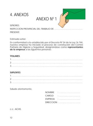 12
4. ANEXOS
ANEXO N0
1
SEÑORES
INSPECCION PROVINCIAL DEL TRABAJO DE .…………………………………
PRESENTE
Estimado señor:
En conformidad a lo establecido por el Decreto N0
54 de la Ley 16.744,
nuestra empresa ha iniciado el proceso de constitución del Comité
Paritario de Higiene y Seguridad, designándose como representantes
de la empresa a las siguientes personas:
TITULARES
1. ………………………………………………………………………………………
2. ………………………………………………………………………………………
3. ………………………………………………………………………………………
SUPLENTES
1. ………………………………………………………………………………………
2. ………………………………………………………………………………………
3. ………………………………………………………………………………………
Saluda atentamente,
NOMBRE : …………………………
CARGO : …………………………
EMPRESA : …………………………
DIRECCION : …………………………
c.c.: ACHS.
 
