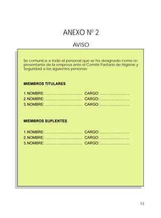 13
ANEXO N0
2
AVISO
Se comunica a todo el personal que se ha designado como re-
presentante de la empresa ante el Comité Paritario de Higiene y
Seguridad a las siguientes personas:
MIEMBROS TITULARES
1.NOMBRE: ………………………… CARGO: ……………………
2.NOMBRE: ………………………… CARGO: ……………………
3.NOMBRE: ………………………… CARGO: ……………………
MIEMBROS SUPLENTES
1.NOMBRE: ………………………… CARGO: ……………………
2.NOMBRE: ………………………… CARGO: ……………………
3.NOMBRE: ………………………… CARGO: ……………………
 