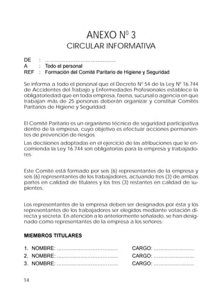 14
ANEXO N0
3
CIRCULAR INFORMATIVA
DE : ……………………………………
A : Todo el personal
REF : Formación del Comité Paritario de Higiene y Seguridad
Se informa a todo el personal que el Decreto N0
54 de la Ley N0
16.744
de Accidentes del Trabajo y Enfermedades Profesionales establece la
obligatoriedad que en toda empresa, faena, sucursal o agencia en que
trabajan más de 25 personas deberán organizar y constituir Comités
Paritarios de Higiene y Seguridad.
El Comité Paritario es un organismo técnico de seguridad participativa
dentro de la empresa, cuyo objetivo es efectuar acciones permanen-
tes de prevención de riesgos.
Las decisiones adoptadas en el ejercicio de las atribuciones que le en-
comienda la Ley 16.744 son obligatorias para la empresa y trabajado-
res.
Este Comité está formado por seis (6) representantes de la empresa y
seis (6) representantes de los trabajadores, actuando tres (3) de ambas
partes en calidad de titulares y los tres (3) restantes en calidad de su-
plentes.
Los representantes de la empresa deben ser designados por ésta y los
representantes de los trabajadores ser elegidos mediante votación di-
recta y secreta. En atención a lo anteriormente señalado, se han desig-
nado como representantes de la empresa a los señores:
MIEMBROS TITULARES
1. NOMBRE: ……………………………… CARGO: ……………………
2. NOMBRE: ……………………………… CARGO: ……………………
3. NOMBRE: ……………………………… CARGO: ……………………
 