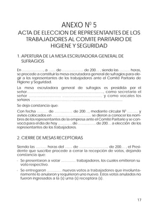 17
ANEXO N0
5
ACTA DE ELECCION DE REPRESENTANTES DE LOS
TRABAJADORES AL COMITE PARITARIO DE
HIGIENE Y SEGURIDAD
1. APERTURA DE LA MESA ESCRUTADORA GENERAL DE
SUFRAGIOS
En ………………, a …… de ……………… de 200… , siendo las ……… horas,
se procede a constituir la mesa escrutadora general de sufragios para ele-
gir a los representantes de los trabajadores ante el Comité Paritario de
Higiene y Seguridad.
La mesa escrutadora general de sufragios es presidida por el
señor………………………………….........................., como secretario el
señor …………………….. ..………………………… y como vocales los
señores ……………………………….....................................................
Se deja constancia que:
Con fecha ……… de …………… de 200…, mediante circular N0
……… y
avisos colocados en …………………………… se dieron a conocer los nom-
bres de los representantes de la empresa ante el Comité Paritario y se con-
vocó para el día de hoy ………… de …………… de 200… a elección de los
representantes de los trabajadores.
2. CIERRE DE MESAS RECEPTORAS
Siendo las ……… horas del …… de …………………… de 200… , el Presi-
dente que suscribe procede a cerrar la recepción de votos, dejando
constancia que:
· Se presentaron a votar ………… trabajadores, los cuales emitieron su
voto respectivo.
· Se entregaron ………… nuevos votos a trabajadores que involunta-
riamente lo anularon y requirieron uno nuevo. Estos votos anulados no
fueron ingresados a la (s) urna (s) receptora (s).
 
