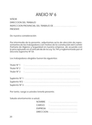 20
ANEXO N0
6
SEÑOR
DIRECCION DEL TRABAJO
INSPECCION PROVINCIAL DEL TRABAJO DE ……………………………
PRESENTE
De nuestra consideración:
Por intermedio de la presente, adjuntamos acta de elección de repre-
sentantes de los trabajadores con motivo de la constitución del Comité
Paritario de Higiene y Seguridad en nuestra empresa, de acuerdo con
lo preceptuado en el artículo 66 de la Ley 16.744 y reglamentado por el
Decreto Supremo N0
54.
Los trabajadores elegidos fueron los siguientes:
Titular N0
1 : ……………………………………………………………………
Titular N0
2 : ……………………………………………………………………
Titular N0
3 : ……………………………………………………………………
Suplente N0
1 : ……………………………………………………………………
Suplente N0
2 : ……………………………………………………………………
Suplente N0
3 : ……………………………………………………………………
Por tanto, ruego a ustedes tenerlo presente.
Saluda atentamente a usted,
NOMBRE : …………………………………
CARGO : …………………………………
EMPRESA : …………………………………
DIRECCION : …………………………………
 