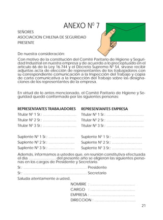 21
ANEXO N0
7
SEÑORES
ASOCIACION CHILENA DE SEGURIDAD
PRESENTE
De nuestra consideración:
Con motivo de la constitución del Comité Paritario de Higiene y Seguri-
dad Industrial en nuestra empresa y de acuerdo a lo preceptuado en el
artículo 66 de la Ley 16.744 y el Decreto Supremo N0
54, sírvase recibir
adjuntas acta de elección de representantes de los trabajadores con
su correspondiente comunicación a la Inspección del Trabajo y copia
de carta comunicativa a la Inspección del Trabajo sobre las designa-
ciones de los representantes de la empresa.
En virtud de lo antes mencionado, el Comité Paritario de Higiene y Se-
guridad quedó conformado por las siguientes personas:
Además, informamos a ustedes que, en reunión constitutiva efectuada
el día …….…………… del presente año se eligieron las siguientes perso-
nas en los cargos de Presidente y Secretario.
Sr.: …………………………………………… Presidente
Sr.: …………………………………………… Secretario
Saluda atentamente a usted,
NOMBRE : ………………………………
CARGO : ………………………………
EMPRESA : ………………………………
DIRECCION : ……………………………
REPRESENTANTES TRABAJADORES
Titular N0
1 Sr.: ………………………
Titular N0
2 Sr.: ………………………
Titular N0
3 Sr.: ………………………
Suplente N0
1 Sr.: …………………
Suplente N0
2 Sr.: …………………
Suplente N0
3 Sr.: …………………
REPRESENTANTES EMPRESA
Titular N0
1 Sr.: …………………………
Titular N0
2 Sr.: …………………………
Titular N0
3 Sr.: …………………………
Suplente N0
1 Sr.: ……………………
Suplente N0
2 Sr.: ……………………
Suplente N0
3 Sr.: ……………………
 
