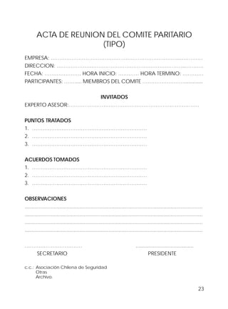 23
ACTA DE REUNION DEL COMITE PARITARIO
(TIPO)
EMPRESA: ………………………………………………………………....…………
DIRECCION: ………………………………………………………………...……….
FECHA: ………………… HORA INICIO: ………… HORA TERMINO: …………
PARTICIPANTES: ……..... MIEMBROS DEL COMITE …………………….............
INVITADOS
EXPERTO ASESOR:…………………………………………………………………
PUNTOS TRATADOS
1. …………………………………………………………
2. …………………………………………………………
3. …………………………………………………………
ACUERDOS TOMADOS
1. …………………………………………………………
2. …………………………………………………………
3. …………………………………………………………
OBSERVACIONES
...........................................................................................................................
...........................................................................................................................
...........................................................................................................................
...........................................................................................................................
…………………………… ........................................
SECRETARIO PRESIDENTE
c.c.: Asociación Chilena de Seguridad
Otras
Archivo.
 