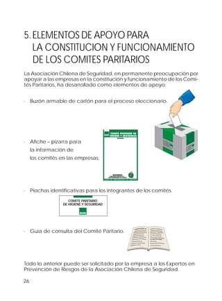 26
5.ELEMENTOS DE APOYO PARA
LA CONSTITUCION Y FUNCIONAMIENTO
DE LOS COMITES PARITARIOS
La Asociación Chilena de Seguridad, en permanente preocupación por
apoyar a las empresas en la constitución y funcionamiento de los Comi-
tés Paritarios, ha desarrollado como elementos de apoyo:
· Buzón armable de cartón para el proceso eleccionario.
· Afiche – pizarra para
la información de
los comités en las empresas.
· Piochas identificativas para los integrantes de los comités.
· Guía de consulta del Comité Paritario.
Todo lo anterior puede ser solicitado por la empresa a los Expertos en
Prevención de Riesgos de la Asociación Chilena de Seguridad.
COMITE PARITARIO
DE HIGIENE Y SEGURIDAD
OOIIOOIOOII IO
OOIIOOIOOII IOOOOIIOO
OOIIOOIOOII IOOOOIIOOIO
OOIIOOIOOII IOOII IOO
OOIIOOIOOII IOOII IOO
OOIIOOIOOII IOOOOIIOOIOOI
OOIIOOIOOII IOOOOIIOOIOOI
OOIIOOIOOII IOOII IOO
OOIIOOIOOII IOOOOIIOOIOOII
OOIIOOIOOII IOOII IO
OOIIOOIOOIIIOOOOIIOO
OOIIOOIOOIIIOOOOIIOO
OOIIOOIOOIIIOOOOIIOOIO
OOIIOOIOOIIIOOIIIOO
OOIIOOIOOIIIOOIIIOO
OOIIOOIOOIIIOOOOIIOOIOOI
OOIIOOIOOIIIO
OOIIOOIOOII
OOIIOOIOOIIIOOOOIIOOIOO
OOIIOOIOOIIIOOIIIO
IIOOIIIIIIIOOO IIOOOI OO
IIOO IOOIIIOIIIO
IIIO
OOIIIIOIIIO
IIIOO IIIOOIIIIIIII
IIIIOOO OOIIIIOI
OOIII IIOOOOOOIII OOII
IIOOIIIIIIIOOO IIOOOI OO
IIOO IOOIIIOIIIO
IIIO
OOIIIIOIIIO
IIIOO IIIOOIIIIIIII
IIIIOOO OOIIIIOI
OOIII IIOOOOOOIII OOII
 