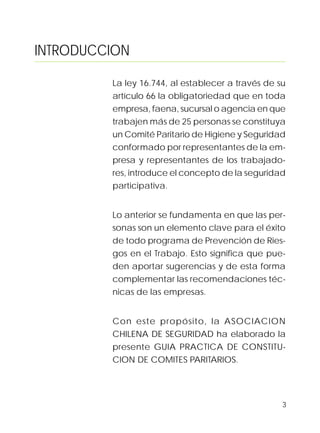 3
INTRODUCCION
La ley 16.744, al establecer a través de su
artículo 66 la obligatoriedad que en toda
empresa, faena, sucursal o agencia en que
trabajen más de 25 personas se constituya
un Comité Paritario de Higiene y Seguridad
conformado por representantes de la em-
presa y representantes de los trabajado-
res, introduce el concepto de la seguridad
participativa.
Lo anterior se fundamenta en que las per-
sonas son un elemento clave para el éxito
de todo programa de Prevención de Ries-
gos en el Trabajo. Esto significa que pue-
den aportar sugerencias y de esta forma
complementar las recomendaciones téc-
nicas de las empresas.
Con este propósito, la ASOCIACION
CHILENA DE SEGURIDAD ha elaborado la
presente GUIA PRACTICA DE CONSTITU-
CION DE COMITES PARITARIOS.
 