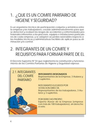 4
1. ¿QUE ES UN COMITE PARITARIO DE
HIGIENE Y SEGURIDAD?
Es un organismo técnico de participación conjunta y armónica entre
la empresa y los trabajadores, creado administrativamente para que
se detecten y evalúen los riesgos de accidentes y enfermedades pro-
fesionales inherentes a los procesos, equipos e instalaciones particula-
res de cada empresa, y se adopten acuerdos razonables respecto a
las medidas técnicas y administrativas factibles de aplicar para su eli-
minación y/o control.
2. INTEGRANTES DE UN COMITE Y
REQUISITOS PARA FORMAR PARTE DE EL
El Decreto Supremo N0
54 que reglamenta la constitución y funciona-
miento de los Comités Paritarios de Higiene y Seguridad expresa:
2.1.INTEGRANTES
DEL COMITE
PARITARIO
INTEGRANTES DESIGNADOS
Representantes de la Empresa, 3 titulares y
3 suplentes.
INTEGRANTES ELEGIDOS POR
VOTACION DIRECTA
Representantes de los trabajadores, 3 titu-
lares y 3 suplentes.
POR DERECHO PROPIO
Experto Asesor de la Empresa (empresa
con más de 100 trabajadores), sin derecho
a voto.
 