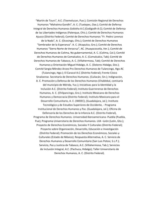 “Martín	
  de	
  Tours”,	
  A.C.	
  (Texmelucan,	
  Pue.);	
  Comisión	
  Regional	
  de	
  Derechos	
  
           Humanos	
  "Mahatma	
  Gandhi",	
  A.	
  C.	
  (Tuxtepec,	
  Oax.);	
  Comité	
  de	
  Defensa	
  
       Integral	
  de	
  Derechos	
  Humanos	
  Gobixha	
  A.C.(Codigodh	
  A.C);	
  Comité	
  de	
  Defensa	
  
         de	
  las	
  Libertades	
  Indígenas	
  (Palenque,	
  Chis.);	
  Comité	
  de	
  Derechos	
  Humanos	
  
          Ajusco	
  (Distrito	
  Federal);	
  Comité	
  de	
  Derechos	
  Humanos	
  "Fr.	
  Pedro	
  Lorenzo	
  
                  de	
  la	
  Nada",	
  A.	
  C.	
  (Ocosingo,	
  Chis.);	
  Comité	
  de	
  Derechos	
  Humanos	
  
           "Sembrador	
  de	
  la	
  Esperanza".	
  A.	
  C.	
  (Acapulco,	
  Gro.);	
  Comité	
  de	
  Derechos	
  
          Humanos	
  “Sierra	
  Norte	
  de	
  Veracruz”,	
  AC.	
  (Huayacocotla,	
  Ver.);	
  Comité	
  de	
  
        Derechos	
  Humanos	
  de	
  Colima,	
  No	
  gubernamental,	
  A.	
  C.	
  (Colima,	
  Col.);	
  Comité	
  
           de	
  Derechos	
  Humanos	
  de	
  Comalcalco,	
  A.	
  C.	
  (Comalcalco,	
  Tab);	
  Comité	
  de	
  
        Derechos	
  Humanos	
  de	
  Tabasco,	
  A.	
  C.	
  (Villahermosa,	
  Tab);	
  Comité	
  de	
  Derechos	
  
                Humanos	
  y	
  Orientación	
  Miguel	
  Hidalgo,	
  A.	
  C.	
  (Dolores	
  Hidalgo,	
  Gto.);	
  
         Comité	
  Sergio	
  Méndez	
  Arceo	
  Pro	
  Derechos	
  Humanos	
  de	
  Tulancingo,	
  Hgo	
  AC	
  
                     (Tulancingo,	
  Hgo.);	
  El	
  Caracol	
  A.C	
  (Distrito	
  Federal);	
  Frente	
  Cívico	
  
          Sinaloense.	
  Secretaría	
  de	
  Derechos	
  Humanos.	
  (Culiacán,	
  Sin.);	
  Indignación,	
  
          A.	
  C.	
  Promoción	
  y	
  Defensa	
  de	
  los	
  Derechos	
  Humanos	
  (Chablekal,	
  comisaría	
  
                       del	
  municipio	
  de	
  Mérida,	
  Yuc.);	
  Iniciativas	
  para	
  la	
  Identidad	
  y	
  la	
  
                 Inclusión	
  A.C.	
  (Distrito	
  Federal);	
  Instituto	
  Guerrerense	
  de	
  Derechos	
  
                Humanos,	
  A.	
  C.	
  (Chilpancingo,	
  Gro.);	
  Instituto	
  Mexicano	
  de	
  Derechos	
  
                Humanos	
  y	
  Democracia	
  (Distrito	
  Federal);	
  Instituto	
  Mexicano	
  para	
  el	
  
                 Desarrollo	
  Comunitario,	
  A.	
  C.	
  (IMDEC),	
  (Guadalajara,	
  Jal.);	
  Instituto	
  
                       Tecnológico	
  y	
  de	
  Estudios	
  Superiores	
  de	
  Occidente,	
  -­‐	
  Programa	
  
            Institucional	
  de	
  Derechos	
  Humanos	
  y	
  Paz.	
  (Guadalajara,	
  Jal.);	
  Oficina	
  de	
  
                      Defensoría	
  de	
  los	
  Derechos	
  de	
  la	
  Infancia	
  A.C.	
  (Distrito	
  Federal),	
  
       Programa	
  de	
  Derechos	
  Humanos.	
  Universidad	
  Iberoamericana-­‐	
  Puebla	
  (Puebla,	
  
         Pue);	
  Programa	
  Universitario	
  de	
  Derechos	
  Humanos.	
  UIA	
  –León	
  (León,	
  Gto.);	
  
          Proyecto	
  de	
  Derechos	
  Económicos,	
  Sociales	
  Y	
  Culturales	
  (Distrito	
  Federal);	
  
                 Proyecto	
  sobre	
  Organización,	
  Desarrollo,	
  Educación	
  e	
  Investigación	
  
                (Distrito	
  Federal);	
  Promoción	
  de	
  los	
  Derechos	
  Económicos,	
  Sociales	
  y	
  
              Culturales	
  (Estado	
  de	
  México);	
  Respuesta	
  Alternativa,	
  A.	
  C.	
  Servicio	
  de	
  
                Derechos	
  Humanos	
  y	
  Desarrollo	
  Comunitario	
  (San	
  Luis	
  Potosí,	
  S.L.P.);	
  
                Servicio,	
  Paz	
  y	
  Justicia	
  de	
  Tabasco,	
  A.C.	
  (Villahermosa,	
  Tab.);	
  Servicios	
  
                 de	
  Inclusión	
  Integral,	
  A.C.	
  (Pachuca,	
  Hidalgo);	
  Taller	
  Universitario	
  de	
  
                                    Derechos	
  Humanos,	
  A.	
  C.	
  (Distrito	
  Federal).	
  

	
  

	
  
 