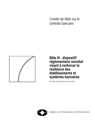 Comité de Bâle sur le 
contrôle bancaire 
Bâle III : dispositif 
réglementaire mondial 
visant à renforcer la 
résilience des 
établissements et 
systèmes bancaires 
Décembre 2010 (document révisé juin 2011) 
 
