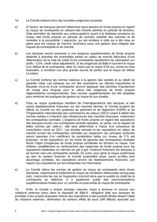 14. Le Comité instaure donc les nouvelles exigences suivantes. 
a) À l’avenir, les banques devront déterminer leurs besoins en fonds propres en regard 
du risque de contrepartie en utilisant des intrants estimés en période de tensions. 
Cela permettra de répondre aux préoccupations quant à la faiblesse excessive du 
niveau des fonds propres en période de moindre volatilité des marchés et de 
remédier à la procyclicité. L’approche, qui est similaire à celle qui a été mise en 
place pour les risques de marché, favorisera aussi une gestion plus intégrée des 
risques de contrepartie et de marché. 
b) Les banques seront soumises à une exigence supplémentaire de fonds propres 
destinée à absorber les éventuelles pertes en valeur de marché découlant d’une 
détérioration de la note de crédit d’une contrepartie (ajustement de valorisation sur 
actifs – CVA, credit value adjustment). Si les exigences de Bâle II couvrent le risque 
d’un défaut de la contrepartie, elles ne visent pas le risque CVA qui, durant la crise 
financière, a constitué une plus grande source de pertes que le risque de défaut 
lui-même. 
c) Le Comité renforce les normes relatives à la gestion des sûretés et au dépôt de 
garantie initial. Les banques qui ont des expositions sur dérivés importantes et 
illiquides vis-à-vis d’une contrepartie devront appliquer des périodes d’ajustement 
de marge plus longues pour le calcul des exigences de fonds propres 
réglementaires correspondantes. Des normes supplémentaires ont été adoptées 
pour renforcer les pratiques de gestion du risque lié aux sûretés. 
d) Face au risque systémique résultant de l’interdépendance des banques et des 
autres établissements financiers sur les marchés dérivés, le Comité soutient les 
efforts du Comité sur les systèmes de paiement et de règlement (CSPR) et de 
l’Organisation internationale des commissions de valeurs (OICV) visant à établir des 
normes solides à l’intention des infrastructures des marchés financiers, notamment 
les contreparties centrales. L’exigence de fonds propres en regard des expositions 
des banques envers une contrepartie centrale reposera, en partie, sur le respect de 
telles normes par celle-ci ; elle sera déterminée à l’issue d’un processus de 
consultation mené en 2011. Les sûretés remises et les expositions en valeur de 
marché envers les contreparties centrales qui respectent ces principes renforcés 
seront assorties d’un coefficient de pondération faible (un niveau de 2 % est 
proposé) ; et les expositions sur les fonds de garantie des contreparties centrales 
feront l’objet d’exigences de fonds propres pondérées en fonction du risque. Ces 
critères, parallèlement au renforcement des exigences de fonds propres pour les 
expositions bilatérales sur dérivés de gré à gré, inciteront fortement les banques à 
se tourner vers une contrepartie centrale. En outre, pour gérer le risque systémique 
au sein du secteur financier, le Comité surpondère aussi, parce qu’elles sont 
davantage corrélées, les expositions envers les établissements financiers, par 
rapport aux expositions sur les entreprises non financières. 
e) Le Comité relève les normes de gestion du risque de contrepartie dans divers 
domaines, notamment le traitement du risque de corrélation défavorable (wrong-way 
risk), c’est-à-dire les cas où l’exposition s’accroît alors que la qualité du crédit de la 
contrepartie se détériore. Il a également publié des recommandations 
supplémentaires finales pour un contrôle ex post solide du risque de contrepartie. 
15. Enfin, le Comité a évalué diverses mesures visant à diminuer le recours aux 
notations externes prévu dans le dispositif de Bâle II : obligation faite aux banques de 
procéder à leur propre évaluation interne des expositions à des produits titrisés faisant l’objet 
de notations externes ; élimination de certains effets de seuil (cliff effects) associés aux 
Bâle III : dispositif réglementaire mondial visant à renforcer la 4 résilience des établissements et systèmes bancaires 
 