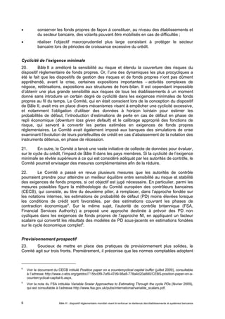  conserver les fonds propres de façon à constituer, au niveau des établissements et 
du secteur bancaire, des volants pouvant être mobilisés en cas de difficultés ; 
 réaliser l’objectif macroprudentiel plus large consistant à protéger le secteur 
bancaire lors de périodes de croissance excessive du crédit. 
Cyclicité de l’exigence minimale 
20. Bâle II a amélioré la sensibilité au risque et étendu la couverture des risques du 
dispositif réglementaire de fonds propres. Or, l’une des dynamiques les plus procycliques a 
été le fait que les dispositifs de gestion des risques et de fonds propres n’ont pas dûment 
appréhendé, avant la crise, certaines expositions importantes – activités complexes de 
négoce, retitrisations, expositions aux structures de hors-bilan. Il est cependant impossible 
d’obtenir une plus grande sensibilité aux risques de tous les établissements à un moment 
donné sans introduire un certain degré de cyclicité dans les exigences minimales de fonds 
propres au fil du temps. Le Comité, qui en était conscient lors de la conception du dispositif 
de Bâle II, avait mis en place divers mécanismes visant à empêcher une cyclicité excessive, 
et notamment l’obligation d’utiliser des données à horizon lointain pour estimer les 
probabilités de défaut, l’introduction d’estimations de perte en cas de défaut en phase de 
repli économique (downturn loss given default) et le calibrage approprié des fonctions de 
risque, qui servent à convertir les pertes estimées en exigences de fonds propres 
réglementaires. Le Comité avait également imposé aux banques des simulations de crise 
examinant l’évolution de leurs portefeuilles de crédit en cas d’abaissement de la notation des 
instruments détenus, en phase de récession. 
21. En outre, le Comité a lancé une vaste initiative de collecte de données pour évaluer, 
sur le cycle du crédit, l’impact de Bâle II dans les pays membres. Si la cyclicité de l’exigence 
minimale se révèle supérieure à ce qui est considéré adéquat par les autorités de contrôle, le 
Comité pourrait envisager des mesures complémentaires afin de la réduire. 
22. Le Comité a passé en revue plusieurs mesures que les autorités de contrôle 
pourraient prendre pour atteindre un meilleur équilibre entre sensibilité au risque et stabilité 
des exigences de fonds propres, si cet objectif est jugé nécessaire. En particulier, parmi les 
mesures possibles figure la méthodologie du Comité européen des contrôleurs bancaires 
(CECB), qui consiste, au titre du deuxième pilier, à remplacer, dans l’approche fondée sur 
les notations internes, les estimations de probabilité de défaut (PD) moins élevées lorsque 
les conditions de crédit sont favorables, par des estimations couvrant les phases de 
contraction économique4. Sur le même sujet, l’autorité de contrôle britannique (FSA, 
Financial Services Authority) a proposé une approche destinée à prévoir des PD non 
cycliques dans les exigences de fonds propres de l’approche NI, en appliquant un facteur 
scalaire qui convertit les résultats des modèles de PD sous-jacents en estimations fondées 
sur le cycle économique complet5. 
Provisionnement prospectif 
23. Soucieux de mettre en place des pratiques de provisionnement plus solides, le 
Comité agit sur trois fronts. Premièrement, il préconise que les normes comptables adoptent 
4 Voir le document du CECB intitulé Position paper on a countercyclical capital buffer (juillet 2009), consultable 
à l’adresse http://www.c-ebs.org/getdoc/715bc0f9-7af9-47d9-98a8-778a4d20a880/CEBS-position-paper-on-a-countercyclical- 
capital-b.aspx. 
5 Voir la note du FSA intitulée Variable Scalar Approaches to Estimating Through the cycle PDs (février 2009), 
qui est consultable à l’adresse http://www.fsa.gov.uk/pubs/international/variable_scalars.pdf. 
Bâle III : dispositif réglementaire mondial visant à renforcer la 6 résilience des établissements et systèmes bancaires 
 