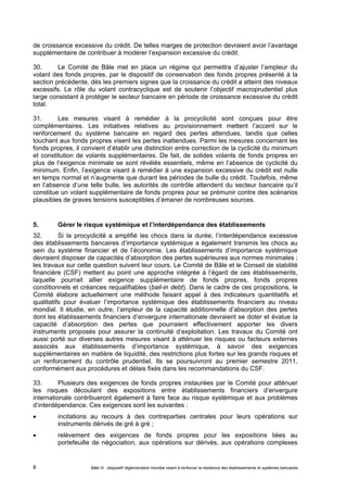 de croissance excessive du crédit. De telles marges de protection devraient avoir l’avantage 
supplémentaire de contribuer à modérer l’expansion excessive du crédit. 
30. Le Comité de Bâle met en place un régime qui permettra d’ajuster l’ampleur du 
volant des fonds propres, par le dispositif de conservation des fonds propres présenté à la 
section précédente, dès les premiers signes que la croissance du crédit a atteint des niveaux 
excessifs. Le rôle du volant contracyclique est de soutenir l’objectif macroprudentiel plus 
large consistant à protéger le secteur bancaire en période de croissance excessive du crédit 
total. 
31. Les mesures visant à remédier à la procyclicité sont conçues pour être 
complémentaires. Les initiatives relatives au provisionnement mettent l’accent sur le 
renforcement du système bancaire en regard des pertes attendues, tandis que celles 
touchant aux fonds propres visent les pertes inattendues. Parmi les mesures concernant les 
fonds propres, il convient d’établir une distinction entre correction de la cyclicité du minimum 
et constitution de volants supplémentaires. De fait, de solides volants de fonds propres en 
plus de l’exigence minimale se sont révélés essentiels, même en l’absence de cyclicité du 
minimum. Enfin, l’exigence visant à remédier à une expansion excessive du crédit est nulle 
en temps normal et n’augmente que durant les périodes de bulle du crédit. Toutefois, même 
en l’absence d’une telle bulle, les autorités de contrôle attendent du secteur bancaire qu’il 
constitue un volant supplémentaire de fonds propres pour se prémunir contre des scénarios 
plausibles de graves tensions susceptibles d’émaner de nombreuses sources. 
5. Gérer le risque systémique et l’interdépendance des établissements 
32. Si la procyclicité a amplifié les chocs dans la durée, l’interdépendance excessive 
des établissements bancaires d’importance systémique a également transmis les chocs au 
sein du système financier et de l’économie. Les établissements d’importance systémique 
devraient disposer de capacités d’absorption des pertes supérieures aux normes minimales ; 
les travaux sur cette question suivent leur cours. Le Comité de Bâle et le Conseil de stabilité 
financière (CSF) mettent au point une approche intégrée à l’égard de ces établissements, 
laquelle pourrait allier exigence supplémentaire de fonds propres, fonds propres 
conditionnels et créances requalifiables (bail-in debt). Dans le cadre de ces propositions, le 
Comité élabore actuellement une méthode faisant appel à des indicateurs quantitatifs et 
qualitatifs pour évaluer l’importance systémique des établissements financiers au niveau 
mondial. Il étudie, en outre, l’ampleur de la capacité additionnelle d’absorption des pertes 
dont les établissements financiers d’envergure internationale devraient se doter et évalue la 
capacité d’absorption des pertes que pourraient effectivement apporter les divers 
instruments proposés pour assurer la continuité d’exploitation. Les travaux du Comité ont 
aussi porté sur diverses autres mesures visant à atténuer les risques ou facteurs externes 
associés aux établissements d’importance systémique, à savoir des exigences 
supplémentaires en matière de liquidité, des restrictions plus fortes sur les grands risques et 
un renforcement du contrôle prudentiel. Ils se poursuivront au premier semestre 2011, 
conformément aux procédures et délais fixés dans les recommandations du CSF. 
33. Plusieurs des exigences de fonds propres instaurées par le Comité pour atténuer 
les risques découlant des expositions entre établissements financiers d’envergure 
internationale contribueront également à faire face au risque systémique et aux problèmes 
d’interdépendance. Ces exigences sont les suivantes : 
 incitations au recours à des contreparties centrales pour leurs opérations sur 
instruments dérivés de gré à gré ; 
 relèvement des exigences de fonds propres pour les expositions liées au 
portefeuille de négociation, aux opérations sur dérivés, aux opérations complexes 
Bâle III : dispositif réglementaire mondial visant à renforcer la 8 résilience des établissements et systèmes bancaires 
 