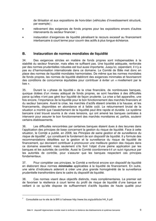 de titrisation et aux expositions de hors-bilan (véhicules d’investissement structuré, 
par exemple) ; 
 relèvement des exigences de fonds propres pour les expositions envers d’autres 
intervenants du secteur financier ; 
 instauration d’exigences de liquidité pénalisant le recours excessif au financement 
interbancaire à court terme pour couvrir des actifs à plus longue échéance. 
B. Instauration de normes mondiales de liquidité 
34. Des exigences strictes en matière de fonds propres sont indispensables à la 
stabilité du secteur financier, mais elles ne suffisent pas. Une liquidité adéquate, renforcée 
par des normes prudentielles robustes est tout aussi importante. Jusqu’ici, cependant, il n’y a 
pas eu d’harmonisation internationale dans ce domaine. Le Comité de Bâle met donc en 
place des normes de liquidité mondiales harmonisées. De même que les normes mondiales 
de fonds propres, les normes de liquidité établiront des exigences minimales et favoriseront 
des conditions de concurrence équitables pour contribuer à éviter un « nivellement par le 
bas ». 
35. Durant la « phase de liquidité » de la crise financière, de nombreuses banques, 
quoique dotées d’un niveau adéquat de fonds propres, se sont heurtées à des difficultés 
parce qu’elles n’ont pas géré leur liquidité de façon prudente. La crise a fait apparaître, une 
fois encore, l’importance de la liquidité pour le bon fonctionnement des marchés financiers et 
du secteur bancaire. Avant la crise, les marchés d’actifs étaient orientés à la hausse, et les 
financements, disponibles en abondance et à faible coût. Le retournement brutal de la 
situation a montré que l’assèchement de la liquidité peut être rapide et durable. Le système 
bancaire s’est trouvé soumis à de vives tensions, qui ont amené les banques centrales à 
intervenir pour assurer le bon fonctionnement des marchés monétaires et, parfois, soutenir 
certains établissements. 
36. Les difficultés rencontrées par certaines banques étaient dues à des lacunes dans 
l’application des principes de base concernant la gestion du risque de liquidité. Face à cette 
situation, le Comité a publié, en 2008, les Principes de saine gestion et de surveillance du 
risque de liquidité7, qui constituent le fondement de son dispositif de liquidité. Il y formule des 
recommandations détaillées sur la gestion et la surveillance du risque de liquidité de 
financement, qui devraient contribuer à promouvoir une meilleure gestion des risques dans 
ce domaine essentiel, mais seulement s’ils font l’objet d’une pleine application par les 
banques et les autorités de contrôle. Aussi le Comité coordonnera-t-il un suivi rigoureux par 
les autorités de contrôle, pour s’assurer que les banques respectent ces principes 
fondamentaux. 
37. Pour compléter ces principes, le Comité a renforcé encore son dispositif de liquidité 
en élaborant deux normes minimales applicables à la liquidité de financement. En outre, 
une série d’indicateurs aideront à créer une plus grande homogénéité de la surveillance 
prudentielle transfrontière dans le cadre du dispositif de liquidité. 
38. Ces normes visent deux objectifs distincts, mais complémentaires. Le premier est 
de favoriser la résilience à court terme du profil de risque de liquidité d’une banque en 
veillant à ce qu’elle dispose de suffisamment d’actifs liquides de haute qualité pour 
7 Consultable sur le site de la BRI à l’adresse http://www.bis.org/publ/bcbs144_fr.pdf. 
Bâle III : dispositif réglementaire mondial visant à renforcer la résilience des établissements et systèmes bancaires 9 
 