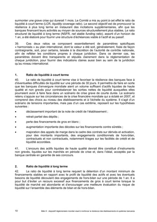 surmonter une grave crise qui durerait 1 mois. Le Comité a mis au point à cet effet le ratio de 
liquidité à court terme (LCR, liquidity coverage ratio). Le second objectif est de promouvoir la 
résilience à plus long terme en instaurant des incitations supplémentaires, afin que les 
banques financent leurs activités au moyen de sources structurellement plus stables. Le ratio 
structurel de liquidité à long terme (NSFR, net stable funding ratio), assorti d’un horizon de 
1 an, a été élaboré pour fournir une structure d’échéances viable à l’actif et au passif. 
39. Ces deux ratios se composent essentiellement de paramètres spécifiques 
« harmonisés » au plan international, dont la valeur a été soit, généralement, fixée de façon 
contraignante, soit, pour certains, laissée à la discrétion de l’autorité de contrôle nationale, 
afin de refléter les conditions propres à chaque juridiction. Dans ce dernier cas, les 
paramètres doivent être transparents et stipulés clairement dans la réglementation de 
chaque juridiction, pour fournir des indications claires aussi bien au sein de la juridiction 
qu’au niveau international. 
1. Ratio de liquidité à court terme 
40. Le ratio de liquidité à court terme vise à favoriser la résilience des banques face à 
d’éventuelles difficultés de liquidité sur une période de 30 jours. Il permettra de faire en sorte 
que les banques d’envergure mondiale aient un volume suffisant d’actifs liquides de haute 
qualité et non grevés pour contrebalancer les sorties nettes de liquidité auxquelles elles 
pourraient avoir à faire face dans un scénario de crise grave de courte durée. Le scénario 
retenu s’appuie sur les circonstances de la crise financière mondiale qui a éclaté en 2007, et 
comprend des chocs au niveau des établissements et à l’échelle du système. Il s’agit d’un 
scénario de tensions importantes, mais pas d’un cas extrême, reposant sur les hypothèses 
suivantes : 
 déclassement important de la note de crédit de l’établissement ; 
 retrait partiel des dépôts ; 
 perte des financements de gros en blanc ; 
 augmentation importante des décotes sur les financements contre sûretés ; 
 majoration des appels de marge dans le cadre des contrats sur dérivés et activation, 
pour des montants importants, des engagements conditionnels de hors-bilan, 
contractuels et non contractuels, notamment tirages sur les facilités de crédit et de 
liquidité accordées. 
41. L’encours des actifs liquides de haute qualité devrait être constitué d’instruments 
non grevés, liquides sur les marchés en période de crise et, dans l’idéal, acceptés par la 
banque centrale en garantie de ses concours. 
2. Ratio de liquidité à long terme 
42. Le ratio de liquidité à long terme requiert la détention d’un montant minimum de 
financements stables en rapport avec le profil de liquidité des actifs et avec les éventuels 
besoins de liquidité découlant des engagements de hors-bilan sur une période de 1 an. Il a 
pour but d’éviter un recours excessif aux financements de gros à court terme lorsque la 
liquidité de marché est abondante et d’encourager une meilleure évaluation du risque de 
liquidité sur l’ensemble des éléments de bilan et de hors-bilan. 
Bâle III : dispositif réglementaire mondial visant à renforcer la 10 résilience des établissements et systèmes bancaires 
 