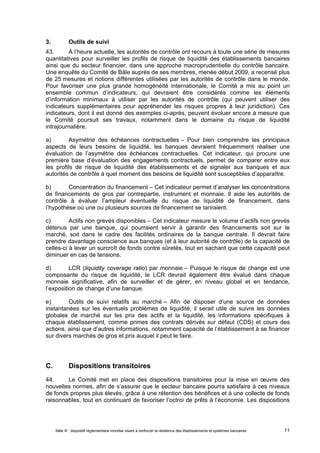 3. Outils de suivi 
43. À l’heure actuelle, les autorités de contrôle ont recours à toute une série de mesures 
quantitatives pour surveiller les profils de risque de liquidité des établissements bancaires 
ainsi que du secteur financier, dans une approche macroprudentielle du contrôle bancaire. 
Une enquête du Comité de Bâle auprès de ses membres, menée début 2009, a recensé plus 
de 25 mesures et notions différentes utilisées par les autorités de contrôle dans le monde. 
Pour favoriser une plus grande homogénéité internationale, le Comité a mis au point un 
ensemble commun d’indicateurs, qui devraient être considérés comme les éléments 
d’information minimaux à utiliser par les autorités de contrôle (qui peuvent utiliser des 
indicateurs supplémentaires pour appréhender les risques propres à leur juridiction). Ces 
indicateurs, dont il est donné des exemples ci-après, peuvent évoluer encore à mesure que 
le Comité poursuit ses travaux, notamment dans le domaine du risque de liquidité 
intrajournalière. 
a) Asymétrie des échéances contractuelles – Pour bien comprendre les principaux 
aspects de leurs besoins de liquidité, les banques devraient fréquemment réaliser une 
évaluation de l’asymétrie des échéances contractuelles. Cet indicateur, qui procure une 
première base d’évaluation des engagements contractuels, permet de comparer entre eux 
les profils de risque de liquidité des établissements et de signaler aux banques et aux 
autorités de contrôle à quel moment des besoins de liquidité sont susceptibles d’apparaître. 
b) Concentration du financement – Cet indicateur permet d’analyser les concentrations 
de financements de gros par contrepartie, instrument et monnaie. Il aide les autorités de 
contrôle à évaluer l’ampleur éventuelle du risque de liquidité de financement, dans 
l’hypothèse où une ou plusieurs sources de financement se tariraient. 
c) Actifs non grevés disponibles – Cet indicateur mesure le volume d’actifs non grevés 
détenus par une banque, qui pourraient servir à garantir des financements soit sur le 
marché, soit dans le cadre des facilités ordinaires de la banque centrale. Il devrait faire 
prendre davantage conscience aux banques (et à leur autorité de contrôle) de la capacité de 
celles-ci à lever un surcroît de fonds contre sûretés, tout en sachant que cette capacité peut 
diminuer en cas de tensions. 
d) LCR (liquidity coverage ratio) par monnaie – Puisque le risque de change est une 
composante du risque de liquidité, le LCR devrait également être évalué dans chaque 
monnaie significative, afin de surveiller et de gérer, en niveau global et en tendance, 
l’exposition de change d’une banque. 
e) Outils de suivi relatifs au marché – Afin de disposer d’une source de données 
instantanées sur les éventuels problèmes de liquidité, il serait utile de suivre les données 
globales de marché sur les prix des actifs et la liquidité, les informations spécifiques à 
chaque établissement, comme primes des contrats dérivés sur défaut (CDS) et cours des 
actions, ainsi que d’autres informations, notamment capacité de l’établissement à se financer 
sur divers marchés de gros et prix auquel il peut le faire. 
C. Dispositions transitoires 
44. Le Comité met en place des dispositions transitoires pour la mise en oeuvre des 
nouvelles normes, afin de s’assurer que le secteur bancaire pourra satisfaire à ces niveaux 
de fonds propres plus élevés, grâce à une rétention des bénéfices et à une collecte de fonds 
raisonnables, tout en continuant de favoriser l’octroi de prêts à l’économie. Les dispositions 
Bâle III : dispositif réglementaire mondial visant à renforcer la résilience des établissements et systèmes bancaires 11 
 