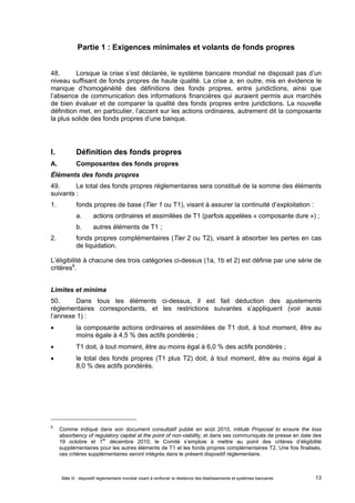 Partie 1 : Exigences minimales et volants de fonds propres 
48. Lorsque la crise s’est déclarée, le système bancaire mondial ne disposait pas d’un 
niveau suffisant de fonds propres de haute qualité. La crise a, en outre, mis en évidence le 
manque d’homogénéité des définitions des fonds propres, entre juridictions, ainsi que 
l’absence de communication des informations financières qui auraient permis aux marchés 
de bien évaluer et de comparer la qualité des fonds propres entre juridictions. La nouvelle 
définition met, en particulier, l’accent sur les actions ordinaires, autrement dit la composante 
la plus solide des fonds propres d’une banque. 
I. Définition des fonds propres 
A. Composantes des fonds propres 
Éléments des fonds propres 
49. Le total des fonds propres réglementaires sera constitué de la somme des éléments 
suivants : 
1. fonds propres de base (Tier 1 ou T1), visant à assurer la continuité d’exploitation : 
a. actions ordinaires et assimilées de T1 (parfois appelées « composante dure ») ; 
b. autres éléments de T1 ; 
2. fonds propres complémentaires (Tier 2 ou T2), visant à absorber les pertes en cas 
de liquidation. 
L’éligibilité à chacune des trois catégories ci-dessus (1a, 1b et 2) est définie par une série de 
critères9. 
Limites et minima 
50. Dans tous les éléments ci-dessus, il est fait déduction des ajustements 
réglementaires correspondants, et les restrictions suivantes s’appliquent (voir aussi 
l’annexe 1) : 
 la composante actions ordinaires et assimilées de T1 doit, à tout moment, être au 
moins égale à 4,5 % des actifs pondérés ; 
 T1 doit, à tout moment, être au moins égal à 6,0 % des actifs pondérés ; 
 le total des fonds propres (T1 plus T2) doit, à tout moment, être au moins égal à 
8,0 % des actifs pondérés. 
9 Comme indiqué dans son document consultatif publié en août 2010, intitulé Proposal to ensure the loss 
absorbency of regulatory capital at the point of non-viability, et dans ses communiqués de presse en date des 
19 octobre et 1er décembre 2010, le Comité s’emploie à mettre au point des critères d’éligibilité 
supplémentaires pour les autres éléments de T1 et les fonds propres complémentaires T2. Une fois finalisés, 
ces critères supplémentaires seront intégrés dans le présent dispositif réglementaire. 
Bâle III : dispositif réglementaire mondial visant à renforcer la résilience des établissements et systèmes bancaires 13 
 