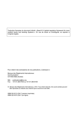 Traduction française du document intitulé « Basel III: A global regulatory framework for more 
resilient banks and banking Systems ». En cas de doute ou d’ambiguïté, se reporter à 
l’original anglais. 
Pour obtenir des exemplaires de nos publications, s’adresser à : 
Banque des Règlements Internationaux 
Communication 
CH-4002 Bâle (Suisse) 
Mél. : publications@bis.org 
Fax : +41 61 280 9100 ou +41 61 280 8100 
© Banque des Règlements Internationaux, 2010. Tous droits réservés. De courts extraits peuvent 
être reproduits ou traduits sous réserve que la source en soit citée. 
ISBN 92-9131-234-7 (version imprimée) 
ISBN 92-9197-234-7 (en ligne) 
 