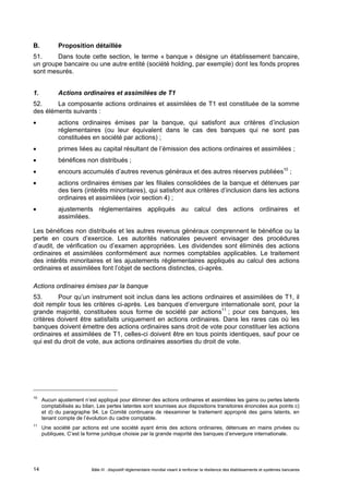 B. Proposition détaillée 
51. Dans toute cette section, le terme « banque » désigne un établissement bancaire, 
un groupe bancaire ou une autre entité (société holding, par exemple) dont les fonds propres 
sont mesurés. 
1. Actions ordinaires et assimilées de T1 
52. La composante actions ordinaires et assimilées de T1 est constituée de la somme 
des éléments suivants : 
 actions ordinaires émises par la banque, qui satisfont aux critères d’inclusion 
réglementaires (ou leur équivalent dans le cas des banques qui ne sont pas 
constituées en société par actions) ; 
 primes liées au capital résultant de l’émission des actions ordinaires et assimilées ; 
 bénéfices non distribués ; 
 encours accumulés d’autres revenus généraux et des autres réserves publiées10 ; 
 actions ordinaires émises par les filiales consolidées de la banque et détenues par 
des tiers (intérêts minoritaires), qui satisfont aux critères d’inclusion dans les actions 
ordinaires et assimilées (voir section 4) ; 
 ajustements réglementaires appliqués au calcul des actions ordinaires et 
assimilées. 
Les bénéfices non distribués et les autres revenus généraux comprennent le bénéfice ou la 
perte en cours d’exercice. Les autorités nationales peuvent envisager des procédures 
d’audit, de vérification ou d’examen appropriées. Les dividendes sont éliminés des actions 
ordinaires et assimilées conformément aux normes comptables applicables. Le traitement 
des intérêts minoritaires et les ajustements réglementaires appliqués au calcul des actions 
ordinaires et assimilées font l’objet de sections distinctes, ci-après. 
Actions ordinaires émises par la banque 
53. Pour qu’un instrument soit inclus dans les actions ordinaires et assimilées de T1, il 
doit remplir tous les critères ci-après. Les banques d’envergure internationale sont, pour la 
grande majorité, constituées sous forme de société par actions11 ; pour ces banques, les 
critères doivent être satisfaits uniquement en actions ordinaires. Dans les rares cas où les 
banques doivent émettre des actions ordinaires sans droit de vote pour constituer les actions 
ordinaires et assimilées de T1, celles-ci doivent être en tous points identiques, sauf pour ce 
qui est du droit de vote, aux actions ordinaires assorties du droit de vote. 
10 Aucun ajustement n’est appliqué pour éliminer des actions ordinaires et assimilées les gains ou pertes latents 
comptabilisés au bilan. Les pertes latentes sont soumises aux dispositions transitoires énoncées aux points c) 
et d) du paragraphe 94. Le Comité continuera de réexaminer le traitement approprié des gains latents, en 
tenant compte de l’évolution du cadre comptable. 
11 Une société par actions est une société ayant émis des actions ordinaires, détenues en mains privées ou 
publiques. C’est la forme juridique choisie par la grande majorité des banques d’envergure internationale. 
Bâle III : dispositif réglementaire mondial visant à renforcer la 14 résilience des établissements et systèmes bancaires 
 