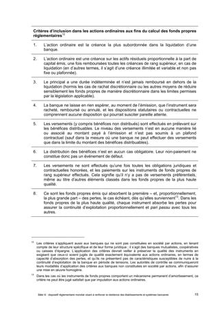 Critères d’inclusion dans les actions ordinaires aux fins du calcul des fonds propres 
réglementaires12 
1. L’action ordinaire est la créance la plus subordonnée dans la liquidation d’une 
banque. 
2. L’action ordinaire est une créance sur les actifs résiduels proportionnelle à la part de 
capital émis, une fois remboursées toutes les créances de rang supérieur, en cas de 
liquidation (en d’autres termes, il s’agit d’une créance illimitée et variable et non pas 
fixe ou plafonnée). 
3. Le principal a une durée indéterminée et n’est jamais remboursé en dehors de la 
liquidation (hormis les cas de rachat discrétionnaire ou les autres moyens de réduire 
sensiblement les fonds propres de manière discrétionnaire dans les limites permises 
par la législation applicable). 
4. La banque ne laisse en rien espérer, au moment de l’émission, que l’instrument sera 
racheté, remboursé ou annulé, et les dispositions statutaires ou contractuelles ne 
comprennent aucune disposition qui pourrait susciter pareille attente. 
5. Les versements (y compris bénéfices non distribués) sont effectués en prélevant sur 
les bénéfices distribuables. Le niveau des versements n’est en aucune manière lié 
ou associé au montant payé à l’émission et n’est pas soumis à un plafond 
contractuel (sauf dans la mesure où une banque ne peut effectuer des versements 
que dans la limite du montant des bénéfices distribuables). 
6. La distribution des bénéfices n’est en aucun cas obligatoire. Leur non-paiement ne 
constitue donc pas un événement de défaut. 
7. Les versements ne sont effectués qu’une fois toutes les obligations juridiques et 
contractuelles honorées, et les paiements sur les instruments de fonds propres de 
rang supérieur effectués. Cela signifie qu’il n’y a pas de versements préférentiels, 
même au titre d’autres éléments classés dans les fonds propres de la plus haute 
qualité. 
8. Ce sont les fonds propres émis qui absorbent la première – et, proportionnellement, 
la plus grande part – des pertes, le cas échéant, dès qu’elles surviennent13. Dans les 
fonds propres de la plus haute qualité, chaque instrument absorbe les pertes pour 
assurer la continuité d’exploitation proportionnellement et pari passu avec tous les 
autres. 
12 Les critères s’appliquent aussi aux banques qui ne sont pas constituées en société par actions, en tenant 
compte de leur structure spécifique et de leur forme juridique ; il s’agit des banques mutualistes, coopératives 
ou caisses d’épargne. L’application des critères devrait veiller à préserver la qualité des instruments en 
exigeant que ceux-ci soient jugés de qualité exactement équivalente aux actions ordinaires, en termes de 
capacité d’absorption des pertes, et qu’ils ne présentent pas de caractéristiques susceptibles de nuire à la 
continuité d’exploitation de la banque en période de tensions. Les autorités de contrôle se communiqueront 
leurs modalités d’application des critères aux banques non constituées en société par actions, afin d’assurer 
une mise en oeuvre homogène. 
13 Dans les cas où les instruments de fonds propres comportent un mécanisme permanent d’amortissement, ce 
critère ne peut être jugé satisfait que par imputation aux actions ordinaires. 
Bâle III : dispositif réglementaire mondial visant à renforcer la résilience des établissements et systèmes bancaires 15 
 