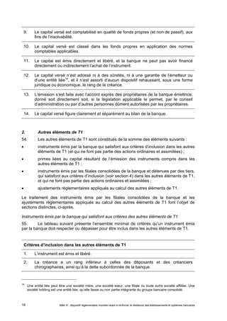 9. Le capital versé est comptabilisé en qualité de fonds propres (et non de passif), aux 
fins de l’insolvabilité. 
10. Le capital versé est classé dans les fonds propres en application des normes 
comptables applicables. 
11. Le capital est émis directement et libéré, et la banque ne peut pas avoir financé 
directement ou indirectement l’achat de l’instrument. 
12. Le capital versé n’est adossé ni à des sûretés, ni à une garantie de l’émetteur ou 
d’une entité liée14, et il n’est assorti d’aucun dispositif rehaussant, sous une forme 
juridique ou économique, le rang de la créance. 
13. L’émission s’est faite avec l’accord exprès des propriétaires de la banque émettrice, 
donné soit directement soit, si la législation applicable le permet, par le conseil 
d’administration ou par d’autres personnes dûment autorisées par les propriétaires. 
14. Le capital versé figure clairement et séparément au bilan de la banque. 
2. Autres éléments de T1 
54. Les autres éléments de T1 sont constitués de la somme des éléments suivants : 
 instruments émis par la banque qui satisfont aux critères d’inclusion dans les autres 
éléments de T1 (et qui ne font pas partie des actions ordinaires et assimilées) ; 
 primes liées au capital résultant de l’émission des instruments compris dans les 
autres éléments de T1 ; 
 instruments émis par les filiales consolidées de la banque et détenues par des tiers, 
qui satisfont aux critères d’inclusion (voir section 4) dans les autres éléments de T1, 
et qui ne font pas partie des actions ordinaires et assimilées ; 
 ajustements réglementaires appliqués au calcul des autres éléments de T1. 
Le traitement des instruments émis par les filiales consolidées de la banque et les 
ajustements réglementaires appliqués au calcul des autres éléments de T1 font l’objet de 
sections distinctes, ci-après. 
Instruments émis par la banque qui satisfont aux critères des autres éléments de T1 
55. Le tableau suivant présente l’ensemble minimal de critères qu’un instrument émis 
par la banque doit respecter ou dépasser pour être inclus dans les autres éléments de T1. 
Critères d’inclusion dans les autres éléments de T1 
1. L’instrument est émis et libéré. 
2. La créance a un rang inférieur à celles des déposants et des créanciers 
chirographaires, ainsi qu’à la dette subordonnée de la banque. 
14 Une entité liée peut être une société mère, une société soeur, une filiale ou toute autre société affiliée. Une 
société holding est une entité liée, qu’elle fasse ou non partie intégrante du groupe bancaire consolidé. 
Bâle III : dispositif réglementaire mondial visant à renforcer la 16 résilience des établissements et systèmes bancaires 
 