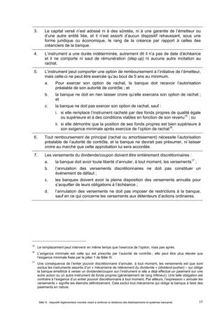 3. Le capital versé n’est adossé ni à des sûretés, ni à une garantie de l’émetteur ou 
d’une autre entité liée, et il n’est assorti d’aucun dispositif rehaussant, sous une 
forme juridique ou économique, le rang de la créance par rapport à celles des 
créanciers de la banque. 
4. L’instrument a une durée indéterminée, autrement dit il n’a pas de date d’échéance 
et il ne comporte ni saut de rémunération (step up) ni aucune autre incitation au 
rachat. 
5. L’instrument peut comporter une option de remboursement à l’initiative de l’émetteur, 
mais celle-ci ne peut être exercée qu’au bout de 5 ans au minimum. 
a. Pour exercer son option de rachat, la banque doit recevoir l’autorisation 
préalable de son autorité de contrôle ; et 
b. la banque ne doit en rien laisser croire qu’elle exercera son option de rachat ; 
et 
c. la banque ne doit pas exercer son option de rachat, sauf : 
i. si elle remplace l’instrument racheté par des fonds propres de qualité égale 
ou supérieure et à des conditions viables en fonction de son revenu15 ; ou 
ii. si elle démontre que la position de ses fonds propres est bien supérieure à 
son exigence minimale après exercice de l’option de rachat16. 
6. Tout remboursement de principal (rachat ou amortissement) nécessite l’autorisation 
préalable de l’autorité de contrôle, et la banque ne devrait pas présumer, ni laisser 
croire au marché que cette approbation lui sera accordée. 
7. Les versements du dividende/coupon doivent être entièrement discrétionnaires : 
a. la banque doit avoir toute liberté d’annuler, à tout moment, les versements17 ; 
b. l’annulation des versements discrétionnaires ne doit pas constituer un 
événement de défaut ; 
c. les banques doivent avoir la pleine disposition des versements annulés pour 
s’acquitter de leurs obligations à l’échéance ; 
d. l’annulation des versements ne doit pas imposer de restrictions à la banque, 
sauf en ce qui concerne les versements aux détenteurs d’actions ordinaires. 
15 Le remplacement peut intervenir en même temps que l’exercice de l’option, mais pas après. 
16 L’exigence minimale est celle qui est prescrite par l’autorité de contrôle ; elle peut être plus élevée que 
l’exigence minimale fixée par le pilier 1 de Bâle III. 
17 Une conséquence de l’entier pouvoir discrétionnaire d’annuler, à tout moment, les versements est que sont 
exclus les instruments assortis d’un « mécanisme de relèvement du dividende » (dividend pusher) – qui oblige 
la banque émettrice à verser un dividende/coupon sur l’instrument si elle a déjà effectué un paiement sur une 
autre action ou un autre instrument de fonds propres (généralement de rang inférieur). Une telle obligation est 
contraire à l’exigence d’un entier pouvoir discrétionnaire à tout moment. Par ailleurs, l’expression « annuler les 
versements » signifie les éteindre définitivement. Cela exclut tout mécanisme qui oblige la banque à faire des 
paiements en nature. 
Bâle III : dispositif réglementaire mondial visant à renforcer la résilience des établissements et systèmes bancaires 17 
 