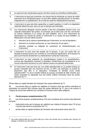 8. Le paiement des dividendes/coupons doit être imputé aux bénéfices distribuables. 
9. L’instrument ne peut pas comporter une clause liant le dividende au risque de crédit, 
autrement dit le dividende/coupon ne peut être redéfini périodiquement, en fonction, 
intégralement ou partiellement, de la note de crédit de l’établissement bancaire. 
10. L’instrument ne peut pas faire apparaître un passif supérieur à l’actif si la législation 
nationale détermine que, dans ce cas, la banque est insolvable. 
11. Les instruments désignés comme passifs à des fins comptables doivent avoir une 
capacité d’absorption des pertes, en principal, par le biais soit i) de leur conversion 
en actions ordinaires à un niveau de seuil prédéfini, soit ii) d’un mécanisme de 
dépréciation qui impute les pertes à l’instrument à un niveau de seuil prédéfini. La 
dépréciation aura les effets suivants : 
a. réduction de la créance représentée par l’instrument, en cas de liquidation ; 
b. réduction du montant remboursé, en cas d’exercice d’une option ; 
c. réduction partielle ou intégrale du versement du dividende/coupon sur 
l’instrument. 
12. L’instrument ne peut avoir été acheté par la banque, ni par une partie liée sur 
laquelle la banque exerce son contrôle ou une influence significative, et la banque ne 
peut avoir financé directement ou indirectement l’achat de l’instrument. 
13. L’instrument ne peut présenter de caractéristiques nuisant à la recapitalisation, 
comme des dispositions imposant à l’émetteur d’indemniser les investisseurs si un 
nouvel instrument est émis à un prix inférieur durant une période déterminée. 
14. Si l’instrument n’est pas émis par une entité opérationnelle ou la société holding du 
groupe consolidé (par une structure ad hoc, ou SPV, par exemple), le produit du 
placement doit être à la disposition immédiate et illimitée d’une entité 
opérationnelle18 ou de la société holding du groupe consolidé de telle manière que 
soient respectés ou dépassés tous les autres critères d’inclusion dans les autres 
éléments de T1. 
Primes liées au capital résultant de l’émission des autres éléments de T1 
56. Les primes liées au capital non éligibles à l’inclusion dans les actions ordinaires et 
assimilées ne pourront être incluses dans les autres éléments de T1 que si les actions à 
l’origine de ces primes satisfont aux conditions d’inclusion dans cette catégorie. 
3. Fonds propres complémentaires (T2) 
57. Les fonds propres complémentaires (T2) sont constitués de la somme des éléments 
suivants : 
 instruments émis par la banque qui satisfont aux critères d’inclusion dans T2 (et qui 
n’entrent pas dans la composition de T1) ; 
 primes liées au capital résultant de l’émission des instruments inclus dans T2 ; 
18 Une entité opérationnelle est une entité créée pour mener des activités avec la clientèle dans l’intention de 
dégager un bénéfice pour elle-même. 
Bâle III : dispositif réglementaire mondial visant à renforcer la 18 résilience des établissements et systèmes bancaires 
 