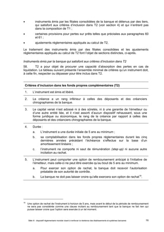  instruments émis par les filiales consolidées de la banque et détenus par des tiers, 
qui satisfont aux critères d’inclusion dans T2 (voir section 4) et qui n’entrent pas 
dans la composition de T1 ; 
 certaines provisions pour pertes sur prêts telles que précisées aux paragraphes 60 
et 61 ; 
 ajustements réglementaires appliqués au calcul de T2. 
Le traitement des instruments émis par des filiales consolidées et les ajustements 
réglementaires appliqués au calcul de T2 font l’objet de sections distinctes, ci-après. 
Instruments émis par la banque qui satisfont aux critères d’inclusion dans T2 
58. T2 a pour objet de procurer une capacité d’absorption des pertes en cas de 
liquidation. Le tableau suivant présente l’ensemble minimal de critères qu’un instrument doit, 
à cette fin, respecter ou dépasser pour être inclus dans T2. 
Critères d’inclusion dans les fonds propres complémentaires (T2) 
1. L’instrument est émis et libéré. 
2. La créance a un rang inférieur à celles des déposants et des créanciers 
chirographaires de la banque. 
3. Le capital versé n’est adossé ni à des sûretés, ni à une garantie de l’émetteur ou 
d’une autre entité liée, et il n’est assorti d’aucun dispositif rehaussant, sous une 
forme juridique ou économique, le rang de la créance par rapport à celles des 
déposants et des créanciers chirographaires de la banque. 
4. Durée : 
a. L’instrument a une durée initiale de 5 ans au minimum ; 
b. sa comptabilisation dans les fonds propres réglementaires durant les cinq 
dernières années précédant l’échéance s’effectue sur la base d’un 
amortissement linéaire ; 
c. l’instrument ne comporte ni saut de rémunération (step up) ni aucune autre 
incitation au rachat. 
5. L’instrument peut comporter une option de remboursement anticipé à l’initiative de 
l’émetteur, mais celle-ci ne peut être exercée qu’au bout de 5 ans au minimum. 
a. Pour exercer son option de rachat, la banque doit recevoir l’autorisation 
préalable de son autorité de contrôle. 
b. La banque ne doit pas laisser croire qu’elle exercera son option de rachat19. 
19 Une option de rachat de l’instrument à horizon de 5 ans, mais avant le début de la période de remboursement 
ne sera pas considérée comme une clause incitant au remboursement tant que la banque ne fait rien qui 
puisse laisser croire que l’option sera exercée à un tel moment. 
Bâle III : dispositif réglementaire mondial visant à renforcer la résilience des établissements et systèmes bancaires 19 
 