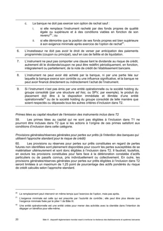c. La banque ne doit pas exercer son option de rachat sauf : 
i. si elle remplace l’instrument racheté par des fonds propres de qualité 
égale ou supérieure et à des conditions viables en fonction de son 
revenu20 ; ou 
ii. si elle démontre que la position de ses fonds propres est bien supérieure 
à son exigence minimale après exercice de l’option de rachat21. 
6. L’investisseur ne doit pas avoir le droit de verser par anticipation des paiements 
programmés (coupon ou principal), sauf en cas de faillite et de liquidation. 
7. L’instrument ne peut pas comporter une clause liant le dividende au risque de crédit, 
autrement dit le dividende/coupon ne peut être redéfini périodiquement, en fonction, 
intégralement ou partiellement, de la note de crédit de l’établissement bancaire. 
8. L’instrument ne peut avoir été acheté par la banque, ni par une partie liée sur 
laquelle la banque exerce son contrôle ou une influence significative, et la banque ne 
peut avoir financé directement ou indirectement l’achat de l’instrument. 
9. Si l’instrument n’est pas émis par une entité opérationnelle ou la société holding du 
groupe consolidé (par une structure ad hoc, ou SPV, par exemple), le produit du 
placement doit être à la disposition immédiate et illimitée d’une entité 
opérationnelle22 ou de la société holding du groupe consolidé de telle manière que 
soient respectés ou dépassés tous les autres critères d’inclusion dans T2. 
Primes liées au capital résultant de l’émission des instruments inclus dans T2 
59. Les primes liées au capital qui ne sont pas éligibles à l’inclusion dans T1 ne 
pourront être incluses dans T2 que si les actions à l’origine de ces primes satisfont aux 
conditions d’inclusion dans cette catégorie. 
Provisions générales/réserves générales pour pertes sur prêts (à l’intention des banques qui 
utilisent l’approche standard pour le risque de crédit) 
60. Les provisions ou réserves pour pertes sur prêts constituées en regard de pertes 
futures non identifiées sont pleinement disponibles pour couvrir les pertes susceptibles de se 
matérialiser ultérieurement et sont donc éligibles à l’inclusion dans T2. Il faudrait, toutefois, 
en exclure les provisions constituées pour faire face à la détérioration constatée d’actifs 
particuliers ou de passifs connus, pris individuellement ou collectivement. En outre, les 
provisions générales/réserves générales pour pertes sur prêts éligibles à l’inclusion dans T2 
seront limitées à un maximum de 1,25 point de pourcentage des actifs pondérés du risque 
de crédit calculés selon l’approche standard. 
20 Le remplacement peut intervenir en même temps que l’exercice de l’option, mais pas après. 
21 L’exigence minimale est celle qui est prescrite par l’autorité de contrôle ; elle peut être plus élevée que 
l’exigence minimale fixée par le pilier 1 de Bâle III. 
22 Une entité opérationnelle est une entité créée pour mener des activités avec la clientèle dans l’intention de 
dégager un bénéfice pour elle-même. 
Bâle III : dispositif réglementaire mondial visant à renforcer la 20 résilience des établissements et systèmes bancaires 
 
