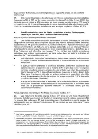 Dépassement du total des provisions éligibles dans l’approche fondée sur les notations 
internes (NI) 
61. Si le montant total des pertes attendues est inférieur au total des provisions éligibles 
(paragraphes 380 à 383 de la version compilée du dispositif de Bâle II, juin 2006), les 
banques peuvent inclure la différence dans les fonds propres complémentaires (T2) jusqu’à 
un maximum de 0,6 % des actifs pondérés du risque de crédit calculés selon l’approche NI. 
L’autorité de contrôle nationale a toute latitude pour appliquer un plafond inférieur à 0,6 %. 
4. Intérêts minoritaires dans les filiales consolidées et autres fonds propres, 
détenus par des tiers, émis par les filiales consolidées 
Actions ordinaires émises par les filiales consolidées 
62. Les intérêts minoritaires découlant de l’émission d’actions ordinaires par une filiale 
intégralement consolidée de la banque ne peuvent être incluses dans les actions ordinaires 
et assimilées de T1 que si les conditions suivantes sont réunies : 1) l’instrument acquis par 
l’actionnaire minoritaire, s’il était émis par la banque, satisferait à tous les critères d’inclusion 
dans les actions ordinaires pour le calcul des fonds propres réglementaires ; 2) la filiale qui a 
émis l’instrument est elle-même une banque23, 24. Le montant des intérêts minoritaires 
satisfaisant aux critères susmentionnés qui sera inclus dans les actions ordinaires et 
assimilées de T1 sera calculé comme suit : 
 total des intérêts minoritaires satisfaisant aux deux critères ci-dessus moins montant 
du surplus d’actions ordinaires et assimilées de la filiale attribuable aux actionnaires 
minoritaires ; 
 le surplus d’actions ordinaires et assimilées de la filiale s’obtient en soustrayant des 
actions ordinaires et assimilées de la filiale le chiffre le plus bas entre : 1) exigence 
minimale en actions ordinaires et assimilées de la filiale, plus volant de conservation 
des fonds propres (7,0 % des actifs pondérés des risques de la filiale) ; 2) part de la 
filiale dans i) l’exigence minimale en actions ordinaires et assimilées, plus ii) le 
volant de conservation des fonds propres, du groupe consolidé (7,0 % des actifs 
pondérés des risques consolidés) ; 
 le surplus d’actions ordinaires et assimilées de la filiale attribuable aux actionnaires 
minoritaires s’obtient en multipliant le surplus d’actions ordinaires et assimilées de la 
filiale par le pourcentage d’actions ordinaires et assimilées détenu par les 
actionnaires minoritaires. 
Fonds propres de base émis par des filiales consolidées éligibles à T1 
63. Les instruments de fonds propres de base (T1) émis par une filiale intégralement 
consolidée de la banque et acquis par des tiers (y compris les montants visés au paragraphe 62) 
ne peuvent être inclus dans T1 qu’à la condition que, s’ils étaient émis par la banque, ils 
satisferaient à tous les critères d’inclusion dans T1. Le montant qui sera inclus dans T1 sera 
calculé comme suit : 
23 Aux fins du paragraphe 62, peut être considéré « banque » tout établissement qui est soumis aux mêmes 
normes prudentielles minimales et au même niveau de surveillance qu’une banque. 
24 Les intérêts minoritaires dans une filiale bancaire sont strictement exclus des actions ordinaires de la banque 
mère si celle-ci (ou une banque affiliée) a conclu des arrangements visant à financer directement ou 
indirectement ces intérêts minoritaires par l’intermédiaire d’une entité ad hoc ou de tout autre dispositif. Le 
traitement visé par le paragraphe 62 ne s’applique que lorsque tous les intérêts minoritaires dans la filiale 
bancaire représentent de véritables contributions de tiers en actions ordinaires. 
Bâle III : dispositif réglementaire mondial visant à renforcer la résilience des établissements et systèmes bancaires 21 
 
