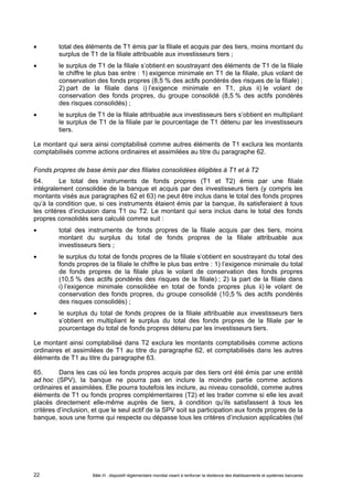  total des éléments de T1 émis par la filiale et acquis par des tiers, moins montant du 
surplus de T1 de la filiale attribuable aux investisseurs tiers ; 
 le surplus de T1 de la filiale s’obtient en soustrayant des éléments de T1 de la filiale 
le chiffre le plus bas entre : 1) exigence minimale en T1 de la filiale, plus volant de 
conservation des fonds propres (8,5 % des actifs pondérés des risques de la filiale) ; 
2) part de la filiale dans i) l’exigence minimale en T1, plus ii) le volant de 
conservation des fonds propres, du groupe consolidé (8,5 % des actifs pondérés 
des risques consolidés) ; 
 le surplus de T1 de la filiale attribuable aux investisseurs tiers s’obtient en multipliant 
le surplus de T1 de la filiale par le pourcentage de T1 détenu par les investisseurs 
tiers. 
Le montant qui sera ainsi comptabilisé comme autres éléments de T1 exclura les montants 
comptabilisés comme actions ordinaires et assimilées au titre du paragraphe 62. 
Fonds propres de base émis par des filiales consolidées éligibles à T1 et à T2 
64. Le total des instruments de fonds propres (T1 et T2) émis par une filiale 
intégralement consolidée de la banque et acquis par des investisseurs tiers (y compris les 
montants visés aux paragraphes 62 et 63) ne peut être inclus dans le total des fonds propres 
qu’à la condition que, si ces instruments étaient émis par la banque, ils satisferaient à tous 
les critères d’inclusion dans T1 ou T2. Le montant qui sera inclus dans le total des fonds 
propres consolidés sera calculé comme suit : 
 total des instruments de fonds propres de la filiale acquis par des tiers, moins 
montant du surplus du total de fonds propres de la filiale attribuable aux 
investisseurs tiers ; 
 le surplus du total de fonds propres de la filiale s’obtient en soustrayant du total des 
fonds propres de la filiale le chiffre le plus bas entre : 1) l’exigence minimale du total 
de fonds propres de la filiale plus le volant de conservation des fonds propres 
(10,5 % des actifs pondérés des risques de la filiale) ; 2) la part de la filiale dans 
i) l’exigence minimale consolidée en total de fonds propres plus ii) le volant de 
conservation des fonds propres, du groupe consolidé (10,5 % des actifs pondérés 
des risques consolidés) ; 
 le surplus du total de fonds propres de la filiale attribuable aux investisseurs tiers 
s’obtient en multipliant le surplus du total des fonds propres de la filiale par le 
pourcentage du total de fonds propres détenu par les investisseurs tiers. 
Le montant ainsi comptabilisé dans T2 exclura les montants comptabilisés comme actions 
ordinaires et assimilées de T1 au titre du paragraphe 62, et comptabilisés dans les autres 
éléments de T1 au titre du paragraphe 63. 
65. Dans les cas où les fonds propres acquis par des tiers ont été émis par une entité 
ad hoc (SPV), la banque ne pourra pas en inclure la moindre partie comme actions 
ordinaires et assimilées. Elle pourra toutefois les inclure, au niveau consolidé, comme autres 
éléments de T1 ou fonds propres complémentaires (T2) et les traiter comme si elle les avait 
placés directement elle-même auprès de tiers, à condition qu’ils satisfassent à tous les 
critères d’inclusion, et que le seul actif de la SPV soit sa participation aux fonds propres de la 
banque, sous une forme qui respecte ou dépasse tous les critères d’inclusion applicables (tel 
Bâle III : dispositif réglementaire mondial visant à renforcer la 22 résilience des établissements et systèmes bancaires 
 