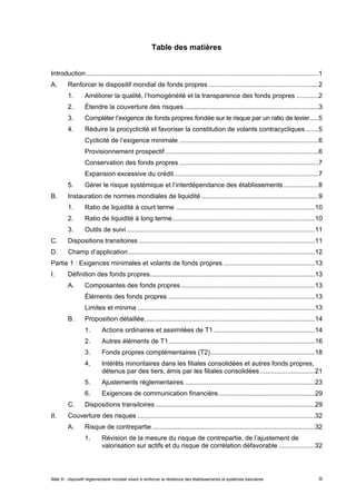 Table des matières 
Introduction...............................................................................................................................1 
A. Renforcer le dispositif mondial de fonds propres ............................................................2 
1. Améliorer la qualité, l’homogénéité et la transparence des fonds propres ............2 
2. Étendre la couverture des risques .........................................................................3 
3. Compléter l’exigence de fonds propres fondée sur le risque par un ratio de levier.....5 
4. Réduire la procyclicité et favoriser la constitution de volants contracycliques .......5 
Cyclicité de l’exigence minimale ............................................................................6 
Provisionnement prospectif....................................................................................6 
Conservation des fonds propres ............................................................................7 
Expansion excessive du crédit...............................................................................7 
5. Gérer le risque systémique et l’interdépendance des établissements ...................8 
B. Instauration de normes mondiales de liquidité ................................................................9 
1. Ratio de liquidité à court terme ............................................................................10 
2. Ratio de liquidité à long terme..............................................................................10 
3. Outils de suivi.......................................................................................................11 
C. Dispositions transitoires ................................................................................................11 
D. Champ d’application......................................................................................................12 
Partie 1 : Exigences minimales et volants de fonds propres ..................................................13 
I. Définition des fonds propres..........................................................................................13 
A. Composantes des fonds propres .........................................................................13 
Éléments des fonds propres ................................................................................13 
Limites et minima .................................................................................................13 
B. Proposition détaillée.............................................................................................14 
1. Actions ordinaires et assimilées de T1 .......................................................14 
2. Autres éléments de T1................................................................................16 
3. Fonds propres complémentaires (T2).........................................................18 
4. Intérêts minoritaires dans les filiales consolidées et autres fonds propres, 
détenus par des tiers, émis par les filiales consolidées ..............................21 
5. Ajustements réglementaires .......................................................................23 
6. Exigences de communication financière.....................................................29 
C. Dispositions transitoires .......................................................................................29 
II. Couverture des risques .................................................................................................32 
A. Risque de contrepartie .........................................................................................32 
1. Révision de la mesure du risque de contrepartie, de l’ajustement de 
valorisation sur actifs et du risque de corrélation défavorable ....................32 
Bâle III : dispositif réglementaire mondial visant à renforcer la résilience des établissements et systèmes bancaires iii 
 
