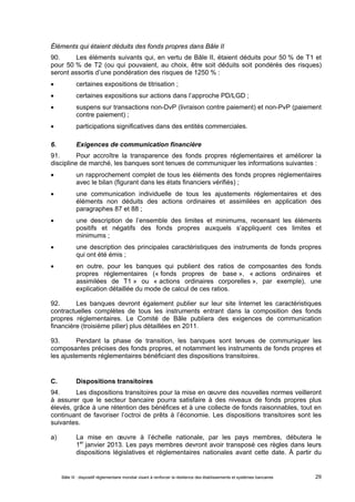 Éléments qui étaient déduits des fonds propres dans Bâle II 
90. Les éléments suivants qui, en vertu de Bâle II, étaient déduits pour 50 % de T1 et 
pour 50 % de T2 (ou qui pouvaient, au choix, être soit déduits soit pondérés des risques) 
seront assortis d’une pondération des risques de 1250 % : 
 certaines expositions de titrisation ; 
 certaines expositions sur actions dans l’approche PD/LGD ; 
 suspens sur transactions non-DvP (livraison contre paiement) et non-PvP (paiement 
contre paiement) ; 
 participations significatives dans des entités commerciales. 
6. Exigences de communication financière 
91. Pour accroître la transparence des fonds propres réglementaires et améliorer la 
discipline de marché, les banques sont tenues de communiquer les informations suivantes : 
 un rapprochement complet de tous les éléments des fonds propres réglementaires 
avec le bilan (figurant dans les états financiers vérifiés) ; 
 une communication individuelle de tous les ajustements réglementaires et des 
éléments non déduits des actions ordinaires et assimilées en application des 
paragraphes 87 et 88 ; 
 une description de l’ensemble des limites et minimums, recensant les éléments 
positifs et négatifs des fonds propres auxquels s’appliquent ces limites et 
minimums ; 
 une description des principales caractéristiques des instruments de fonds propres 
qui ont été émis ; 
 en outre, pour les banques qui publient des ratios de composantes des fonds 
propres réglementaires (« fonds propres de base », « actions ordinaires et 
assimilées de T1 » ou « actions ordinaires corporelles », par exemple), une 
explication détaillée du mode de calcul de ces ratios. 
92. Les banques devront également publier sur leur site Internet les caractéristiques 
contractuelles complètes de tous les instruments entrant dans la composition des fonds 
propres réglementaires. Le Comité de Bâle publiera des exigences de communication 
financière (troisième pilier) plus détaillées en 2011. 
93. Pendant la phase de transition, les banques sont tenues de communiquer les 
composantes précises des fonds propres, et notamment les instruments de fonds propres et 
les ajustements réglementaires bénéficiant des dispositions transitoires. 
C. Dispositions transitoires 
94. Les dispositions transitoires pour la mise en oeuvre des nouvelles normes veilleront 
à assurer que le secteur bancaire pourra satisfaire à des niveaux de fonds propres plus 
élevés, grâce à une rétention des bénéfices et à une collecte de fonds raisonnables, tout en 
continuant de favoriser l’octroi de prêts à l’économie. Les dispositions transitoires sont les 
suivantes. 
a) La mise en oeuvre à l’échelle nationale, par les pays membres, débutera le 
1er janvier 2013. Les pays membres devront avoir transposé ces règles dans leurs 
dispositions législatives et réglementaires nationales avant cette date. À partir du 
Bâle III : dispositif réglementaire mondial visant à renforcer la résilience des établissements et systèmes bancaires 29 
 