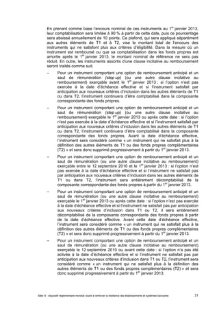 En prenant comme base l’encours nominal de ces instruments au 1er janvier 2013, 
leur comptabilisation sera limitée à 90 % à partir de cette date, puis ce pourcentage 
sera abaissé annuellement de 10 points. Ce plafond, qui sera appliqué séparément 
aux autres éléments de T1 et à T2, vise le montant total de l’encours des 
instruments qui ne satisfont plus aux critères d’éligibilité. Dans la mesure où un 
instrument est remboursé ou que sa comptabilisation dans les fonds propres est 
amortie après le 1er janvier 2013, le montant nominal de référence ne sera pas 
réduit. En outre, les instruments assortis d’une clause incitative au remboursement 
seront traités comme suit. 
– Pour un instrument comportant une option de remboursement anticipé et un 
saut de rémunération (step up) (ou une autre clause incitative au 
remboursement) exerçable avant le 1er janvier 2013 : si l’option n’est pas 
exercée à la date d’échéance effective et si l’instrument satisfait par 
anticipation aux nouveaux critères d’inclusion dans les autres éléments de T1 
ou dans T2, l’instrument continuera d’être comptabilisé dans la composante 
correspondante des fonds propres. 
– Pour un instrument comportant une option de remboursement anticipé et un 
saut de rémunération (step up) (ou une autre clause incitative au 
remboursement) exerçable le 1er janvier 2013 ou après cette date : si l’option 
n’est pas exercée à la date d’échéance effective et si l’instrument satisfait par 
anticipation aux nouveaux critères d’inclusion dans les autres éléments de T1 
ou dans T2, l’instrument continuera d’être comptabilisé dans la composante 
correspondante des fonds propres. Avant la date d’échéance effective, 
l’instrument sera considéré comme « un instrument qui ne satisfait plus à la 
définition des autres éléments de T1 ou des fonds propres complémentaires 
(T2) » et sera donc supprimé progressivement à partir du 1er janvier 2013. 
– Pour un instrument comportant une option de remboursement anticipé et un 
saut de rémunération (ou une autre clause incitative au remboursement) 
exerçable entre le 12 septembre 2010 et le 1er janvier 2013 : si l’option n’est 
pas exercée à la date d’échéance effective et si l’instrument ne satisfait pas 
par anticipation aux nouveaux critères d’inclusion dans les autres éléments de 
T1 ou dans T2, l’instrument sera entièrement décomptabilisé de la 
composante correspondante des fonds propres à partir du 1er janvier 2013. 
– Pour un instrument comportant une option de remboursement anticipé et un 
saut de rémunération (ou une autre clause incitative au remboursement) 
exerçable le 1er janvier 2013 ou après cette date : si l’option n’est pas exercée 
à la date d’échéance effective et si l’instrument ne satisfait pas par anticipation 
aux nouveaux critères d’inclusion dans T1 ou T2, il sera entièrement 
décomptabilisé de la composante correspondante des fonds propres à partir 
de la date d’échéance effective. Avant cette date d’échéance effective, 
l’instrument sera considéré comme « un instrument qui ne satisfait plus à la 
définition des autres éléments de T1 ou des fonds propres complémentaires 
(T2) » et sera donc supprimé progressivement à partir du 1er janvier 2013. 
– Pour un instrument comportant une option de remboursement anticipé et un 
saut de rémunération (ou une autre clause incitative au remboursement) 
exerçable le 12 septembre 2010 ou avant cette date : si l’option n’a pas été 
activée à la date d’échéance effective et si l’instrument ne satisfait pas par 
anticipation aux nouveaux critères d’inclusion dans T1 ou T2, l’instrument sera 
considéré comme « un instrument qui ne satisfait plus à la définition des 
autres éléments de T1 ou des fonds propres complémentaires (T2) » et sera 
donc supprimé progressivement à partir du 1er janvier 2013. 
Bâle III : dispositif réglementaire mondial visant à renforcer la résilience des établissements et systèmes bancaires 31 
 