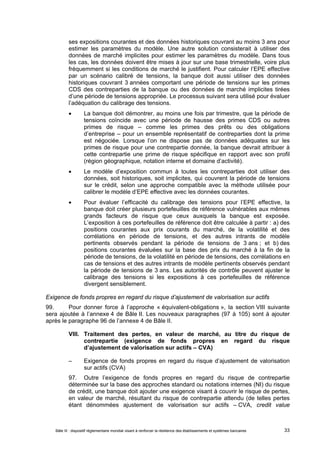 ses expositions courantes et des données historiques couvrant au moins 3 ans pour 
estimer les paramètres du modèle. Une autre solution consisterait à utiliser des 
données de marché implicites pour estimer les paramètres du modèle. Dans tous 
les cas, les données doivent être mises à jour sur une base trimestrielle, voire plus 
fréquemment si les conditions de marché le justifient. Pour calculer l’EPE effective 
par un scénario calibré de tensions, la banque doit aussi utiliser des données 
historiques couvrant 3 années comportant une période de tensions sur les primes 
CDS des contreparties de la banque ou des données de marché implicites tirées 
d’une période de tensions appropriée. Le processus suivant sera utilisé pour évaluer 
l’adéquation du calibrage des tensions. 
 La banque doit démontrer, au moins une fois par trimestre, que la période de 
tensions coïncide avec une période de hausse des primes CDS ou autres 
primes de risque – comme les primes des prêts ou des obligations 
d’entreprise – pour un ensemble représentatif de contreparties dont la prime 
est négociée. Lorsque l’on ne dispose pas de données adéquates sur les 
primes de risque pour une contrepartie donnée, la banque devrait attribuer à 
cette contrepartie une prime de risque spécifique en rapport avec son profil 
(région géographique, notation interne et domaine d’activité). 
 Le modèle d’exposition commun à toutes les contreparties doit utiliser des 
données, soit historiques, soit implicites, qui couvrent la période de tensions 
sur le crédit, selon une approche compatible avec la méthode utilisée pour 
calibrer le modèle d’EPE effective avec les données courantes. 
 Pour évaluer l’efficacité du calibrage des tensions pour l’EPE effective, la 
banque doit créer plusieurs portefeuilles de référence vulnérables aux mêmes 
grands facteurs de risque que ceux auxquels la banque est exposée. 
L’exposition à ces portefeuilles de référence doit être calculée à partir : a) des 
positions courantes aux prix courants du marché, de la volatilité et des 
corrélations en période de tensions, et des autres intrants de modèle 
pertinents observés pendant la période de tensions de 3 ans ; et b) des 
positions courantes évaluées sur la base des prix du marché à la fin de la 
période de tensions, de la volatilité en période de tensions, des corrélations en 
cas de tensions et des autres intrants de modèle pertinents observés pendant 
la période de tensions de 3 ans. Les autorités de contrôle peuvent ajuster le 
calibrage des tensions si les expositions à ces portefeuilles de référence 
divergent sensiblement. 
Exigence de fonds propres en regard du risque d’ajustement de valorisation sur actifs 
99. Pour donner force à l’approche « équivalent-obligations », la section VIII suivante 
sera ajoutée à l’annexe 4 de Bâle II. Les nouveaux paragraphes (97 à 105) sont à ajouter 
après le paragraphe 96 de l’annexe 4 de Bâle II. 
VIII. Traitement des pertes, en valeur de marché, au titre du risque de 
contrepartie (exigence de fonds propres en regard du risque 
d’ajustement de valorisation sur actifs – CVA) 
– Exigence de fonds propres en regard du risque d’ajustement de valorisation 
sur actifs (CVA) 
97. Outre l’exigence de fonds propres en regard du risque de contrepartie 
déterminée sur la base des approches standard ou notations internes (NI) du risque 
de crédit, une banque doit ajouter une exigence visant à couvrir le risque de pertes, 
en valeur de marché, résultant du risque de contrepartie attendu (de telles pertes 
étant dénommées ajustement de valorisation sur actifs – CVA, credit value 
Bâle III : dispositif réglementaire mondial visant à renforcer la résilience des établissements et systèmes bancaires 33 
 