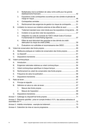 2. Multiplicateur de la corrélation de valeur entre actifs pour les grands 
établissements financiers........................................................................... 42 
3. Expositions à des contreparties couvertes par des sûretés et période de 
marge en risque ......................................................................................... 44 
4. Contreparties centrales .............................................................................. 50 
5. Renforcement des exigences de gestion du risque de contrepartie .......... 51 
B. Limitation du recours aux notations externes et des effets de seuil .................... 56 
1. Traitement standard avec note induite pour les expositions à long terme ... 56 
2. Incitation à ne pas faire noter les expositions ............................................ 57 
3. Intégration du code de conduite de l’OICV intitulé Code of Conduct 
Fundamentals for Credit Rating Agencies ................................................. 57 
4. Effets de seuil découlant des garanties et des dérivés de crédit : 
atténuation du risque de crédit (CRM) ....................................................... 59 
5. Évaluations non sollicitées et reconnaissance des OEEC......................... 59 
III. Volant de conservation des fonds propres ................................................................... 60 
A. Meilleures pratiques en matière de conservation des fonds propres .................. 60 
B. Le dispositif ......................................................................................................... 61 
C. Dispositions transitoires ...................................................................................... 62 
IV. Volant contracyclique.................................................................................................... 63 
A. Introduction.......................................................................................................... 63 
B. Exigences nationales relatives au volant contracyclique..................................... 64 
C. Volant contracyclique spécifique à chaque banque ............................................ 64 
D. Renforcement du volant de conservation des fonds propres .............................. 65 
E. Fréquence de calcul et publication...................................................................... 66 
F. Dispositions transitoires ...................................................................................... 66 
V. Ratio de levier............................................................................................................... 67 
A. Principe et objectifs ............................................................................................. 67 
B. Définition et calcul du ratio de levier.................................................................... 67 
1. Mesure des fonds propres ......................................................................... 67 
2. Mesure de l’exposition ............................................................................... 68 
C. Dispositions transitoires ...................................................................................... 69 
Annexe 1 : Calibrage du dispositif de fonds propres ............................................................. 71 
Annexe 2 : Éléments spécifiés : prise en compte limitée à 15 % des actions ordinaires et 
assimilées de T1 .................................................................................................................... 72 
Annexe 3 : Intérêts minoritaires : exemple de traitement....................................................... 73 
Annexe 4 : Calendrier de mise en oeuvre progressive........................................................... 76 
Bâle III : dispositif réglementaire mondial visant à renforcer la iv résilience des établissements et systèmes bancaires 
 