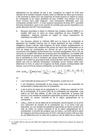 adjustment) sur les dérivés de gré à gré. L’exigence en regard du CVA sera 
calculée de la manière indiquée ci-après, selon la méthode de calcul que la banque 
a été autorisée à utiliser pour ses exigences de fonds propres en regard du risque 
de contrepartie et du risque spécifique de taux d’intérêt. Une banque n’est pas 
tenue d’inclure dans cette exigence : i) les transactions effectuées avec une 
contrepartie centrale (CCP) ; ni ii) les cessions temporaire de titres (SFT, securities 
financing transaction), sauf si son autorité de contrôle juge que les expositions aux 
pertes découlant des SFT sont importantes. 
A. Banques autorisées à utiliser la méthode des modèles internes (IMM) et un 
modèle VaR pour le calcul du risque spécifique de taux d’intérêt34 sur 
obligations : exigence avancée en regard du risque d’ajustement de 
valorisation sur actifs (CVA) 
98. Les banques utilisant la méthode IMM pour le risque de contrepartie et 
appliquant les modèles internes pour le risque spécifique de taux d’intérêt sur 
obligations doivent calculer cette exigence de fonds propres supplémentaire en 
modélisant l’incidence des variations des primes de risque des contreparties sur le 
CVA de toutes les contreparties sur dérivés de gré à gré ainsi que sur les 
couvertures CVA éligibles conformément aux nouveaux paragraphes 102 et 103, en 
recourant au modèle VaR utilisé par la banque pour les obligations. Ce modèle VaR 
prend uniquement en compte la variation des primes de risque des contreparties et 
pas la sensibilité du CVA à l’évolution des autres facteurs de marché, comme la 
variation de la valeur du sous-jacent (actif, produit de base, devise ou taux d’intérêt). 
Quelle que soit la méthode d’évaluation comptable qu’une banque utilise pour 
déterminer le CVA, le calcul de l’exigence de fonds propres correspondante doit 
reposer, pour le CVA de chaque contrepartie, sur la formule suivante : 
T 
CVA LGD Max 0;exp s t 
  
 
    
 
   
 
 
  
  
    
exp s t 
  
 
  
EE D EE D 
     
 
  
   
MKT 2 
 
  
i 1 
i 1 i 1 i i 
i i 
MKT 
i 1 i 1 
MKT 
LGD 
LGD 
où 
 ti est l’intervalle de temps pour la ième réévaluation, à partir de t0=0 ; 
 tT est l’échéance contractuelle la plus longue entre tous les ensembles de 
compensation (netting sets) avec la contrepartie ; 
 si est la prime de risque de la contrepartie en ti, utilisée pour calculer le CVA 
de la contrepartie. Si la prime CDS de la contrepartie est disponible, c’est 
celle-ci qui doit être utilisée. Si elle n’est pas disponible, la banque doit 
recourir à une variable de substitution appropriée qui tienne compte de la note 
de crédit, du secteur d’activité et de la région géographique de la 
contrepartie ; 
 LGDMKT, perte en cas de défaut de la contrepartie, devrait reposer sur la prime 
d’un instrument de marché de la contrepartie (ou, si la prime n’est pas 
disponible, sur une variable de substitution appropriée qui tienne compte de la 
note de crédit, du secteur d’activité et de la région géographique de la 
contrepartie). Il convient de souligner que ce LGDMKT, qui entre dans le calcul 
de l’exigence de fonds propres pour le CVA, n’est pas le même LGD que celui 
qui est déterminé pour le calcul de la perte en cas de défaut lié au risque de 
34 Le modèle VaR est celui qui est utilisé dans l’approche des modèles internes pour mesurer les risques de 
marché. 
Bâle III : dispositif réglementaire mondial visant à renforcer la 34 résilience des établissements et systèmes bancaires 
 