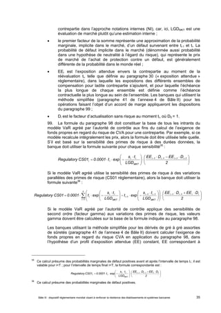 contrepartie dans l’approche notations internes (NI), car, ici, LGDMKT est une 
évaluation de marché plutôt qu’une estimation interne ; 
 le premier facteur de la somme représente une approximation de la probabilité 
marginale, implicite dans le marché, d’un défaut survenant entre ti-1 et ti. La 
probabilité de défaut implicite dans le marché (dénommée aussi probabilité 
dans une hypothèse de neutralité à l’égard du risque), qui représente le prix 
de marché de l’achat de protection contre un défaut, est généralement 
différente de la probabilité dans le monde réel ; 
 EEi est l’exposition attendue envers la contrepartie au moment de la 
réévaluation ti, telle que définie au paragraphe 30 (« exposition attendue » 
réglementaire), dans laquelle les expositions des différents ensembles de 
compensation pour ladite contrepartie s’ajoutent, et pour laquelle l’échéance 
la plus longue de chaque ensemble est définie comme l’échéance 
contractuelle la plus longue au sein de l’ensemble. Les banques qui utilisent la 
méthode simplifiée (paragraphe 41 de l’annexe 4 de Bâle II) pour les 
opérations faisant l’objet d’un accord de marge appliqueront les dispositions 
du paragraphe 99 ; 
 Di est le facteur d’actualisation sans risque au moment ti, où D0 = 1. 
99. La formule du paragraphe 98 doit constituer la base de tous les intrants du 
modèle VaR agréé par l’autorité de contrôle aux fins du calcul de l’exigence de 
fonds propres en regard du risque de CVA pour une contrepartie. Par exemple, si ce 
modèle recalcule intégralement les prix, alors la formule doit être utilisée telle quelle. 
S’il est basé sur la sensibilité des primes de risque à des durées données, la 
banque doit utiliser la formule suivante pour chaque sensibilité35 : 
 
 
 
    
   
EE D EE D 
s t 
        
Regulatory CS01 0.0001 t exp i 1 i 1 i 1 i 1 
 
  
  
2 
i i 
LGD 
MKT 
i i 
Si le modèle VaR agréé utilise la sensibilité des primes de risque à des variations 
parallèles des primes de risque (CS01 réglementaire), alors la banque doit utiliser la 
formule suivante36 : 
T 
 
    
   
 
 
  
      
s t 
     
 
  
i 1 i 1 
s t 
i i 
i 2 
 
    
   
  
Regulatory CS01 0.0001 t exp s T t T EE T 
D EE D 
1 T 1 T T 
Bâle III : dispositif réglementaire mondial visant à renforcer la résilience des établissements et systèmes bancaires 35 
 
 
 
  
 
  
  
  
    
i 1 
i 1 i 1 i i 
MKT 
i -1 
MKT 
EE D EE D 
LGD 
t exp 
LGD 
Regulatory CS01 0.0001 t exp 
Si le modèle VaR agréé par l’autorité de contrôle applique des sensibilités de 
second ordre (facteur gamma) aux variations des primes de risque, les valeurs 
gamma doivent être calculées sur la base de la formule indiquée au paragraphe 98. 
Les banques utilisant la méthode simplifiée pour les dérivés de gré à gré assorties 
de sûretés (paragraphe 41 de l’annexe 4 de Bâle II) doivent calculer l’exigence de 
fonds propres en regard du risque CVA en application du paragraphe 98, dans 
l’hypothèse d’un profil d’exposition attendue (EE) constant, EE correspondant à 
35 Ce calcul présume des probabilités marginales de défaut positives avant et après l’intervalle de temps ti ; il est 
valable pour i<T ; pour l’intervalle de temps final i=T, la formule correspondante est : 
 
 
 
  
      
2 
LGD 
MKT 
T T 
36 Ce calcul présume des probabilités marginales de défaut positives. 
 